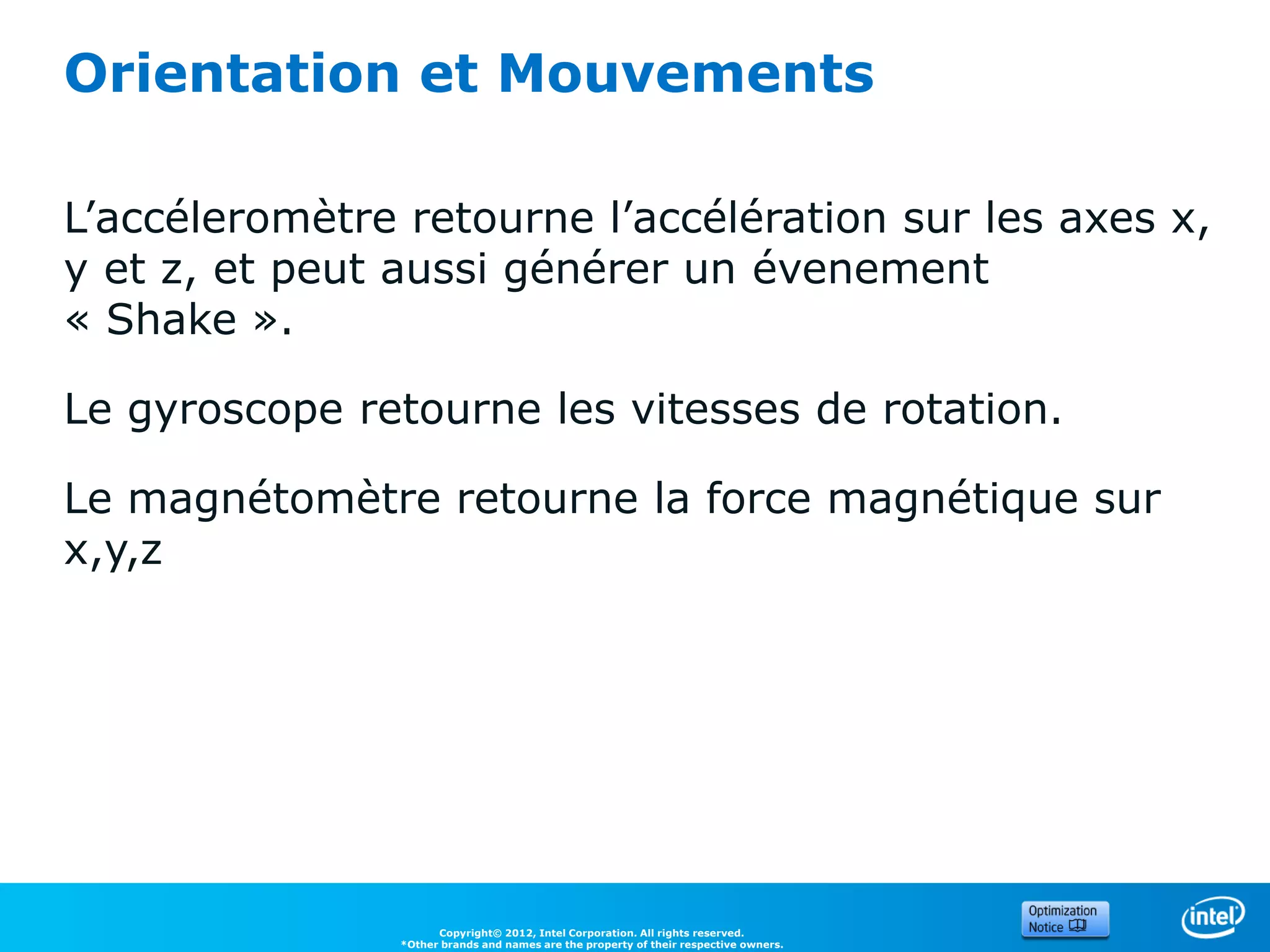 Orientation et Mouvements

L’accéleromètre retourne l’accélération sur les axes x,
y et z, et peut aussi générer un évenement
« Shake ».

Le gyroscope retourne les vitesses de rotation.

Le magnétomètre retourne la force magnétique sur
x,y,z




                      Copyright© 2012, Intel Corporation. All rights reserved.
                *Other brands and names are the property of their respective owners.
 
