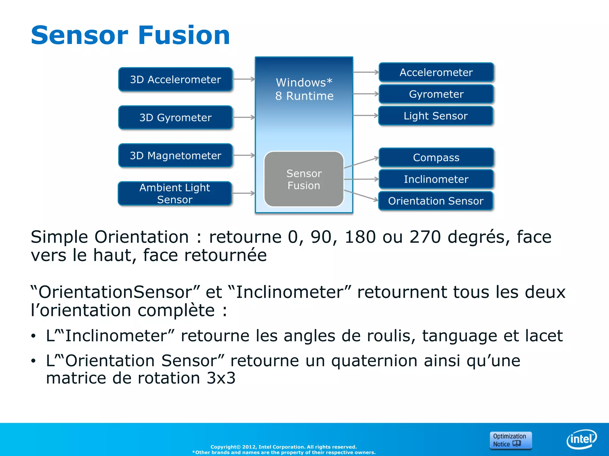 Sensor Fusion




Simple Orientation : retourne 0, 90, 180 ou 270 degrés, face
vers le haut, face retournée

“OrientationSensor” et “Inclinometer” retournent tous les deux
l’orientation complète :
• L’“Inclinometer” retourne les angles de roulis, tanguage et lacet
• L’“Orientation Sensor” retourne un quaternion ainsi qu’une
  matrice de rotation 3x3



                          Copyright© 2012, Intel Corporation. All rights reserved.
                    *Other brands and names are the property of their respective owners.
 