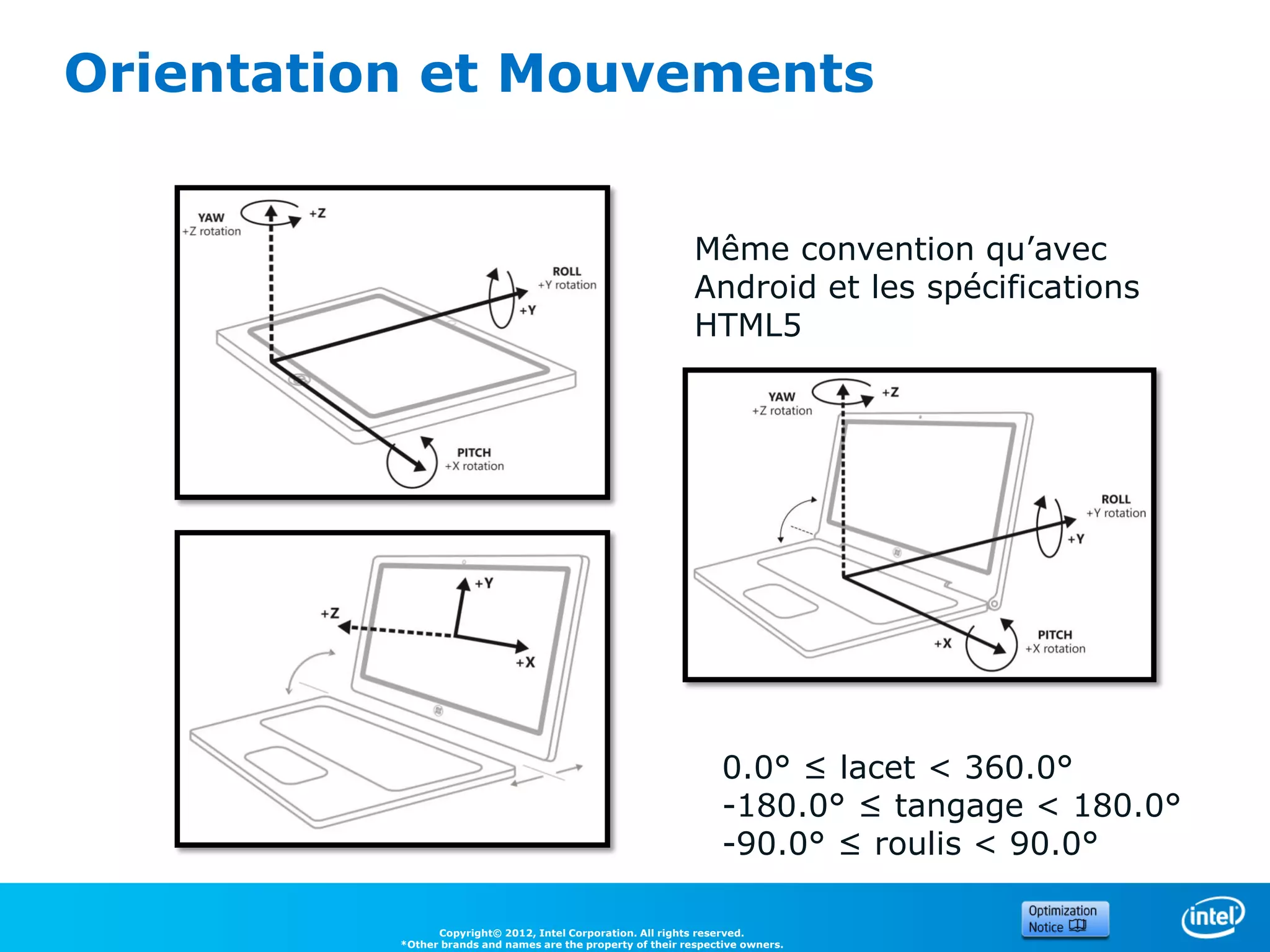Orientation et Mouvements


                                                              Même convention qu’avec
                                                              Android et les spécifications
                                                              HTML5




                                                                   0.0° ≤ lacet < 360.0°
                                                                   -180.0° ≤ tangage < 180.0°
                                                                   -90.0° ≤ roulis < 90.0°

                Copyright© 2012, Intel Corporation. All rights reserved.
          *Other brands and names are the property of their respective owners.
 
