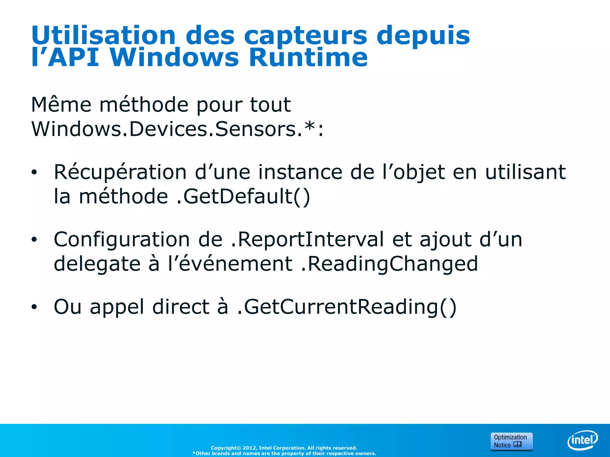 Utilisation des capteurs depuis
l’API Windows Runtime
Même méthode pour tout
Windows.Devices.Sensors.*:

• Récupération d’une instance de l’objet en utilisant
  la méthode .GetDefault()

• Configuration de .ReportInterval et ajout d’un
  delegate à l’événement .ReadingChanged

• Ou appel direct à .GetCurrentReading()




                      Copyright© 2012, Intel Corporation. All rights reserved.
                *Other brands and names are the property of their respective owners.
 