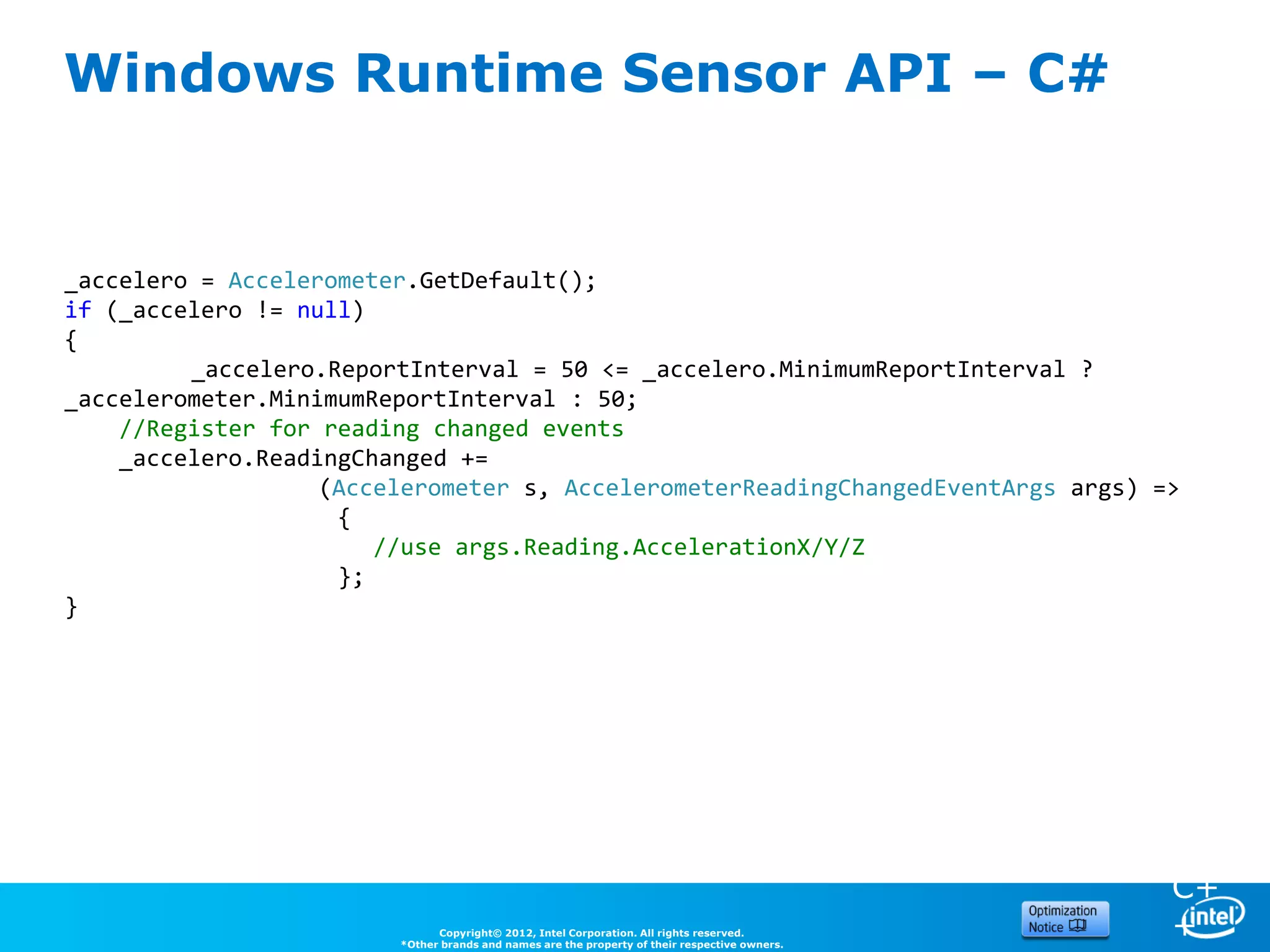 Windows Runtime Sensor API – C#


_accelero = Accelerometer.GetDefault();
if (_accelero != null)
{
         _accelero.ReportInterval = 50 <= _accelero.MinimumReportInterval ?
_accelerometer.MinimumReportInterval : 50;
    //Register for reading changed events
    _accelero.ReadingChanged +=
                   (Accelerometer s, AccelerometerReadingChangedEventArgs args) =>
                                                                                               C
                    {                                                                          #
                       //use args.Reading.AccelerationX/Y/Z
                    };
}




                                                                                               C+
                              Copyright© 2012, Intel Corporation. All rights reserved.
                        *Other brands and names are the property of their respective owners.
                                                                                               +
 