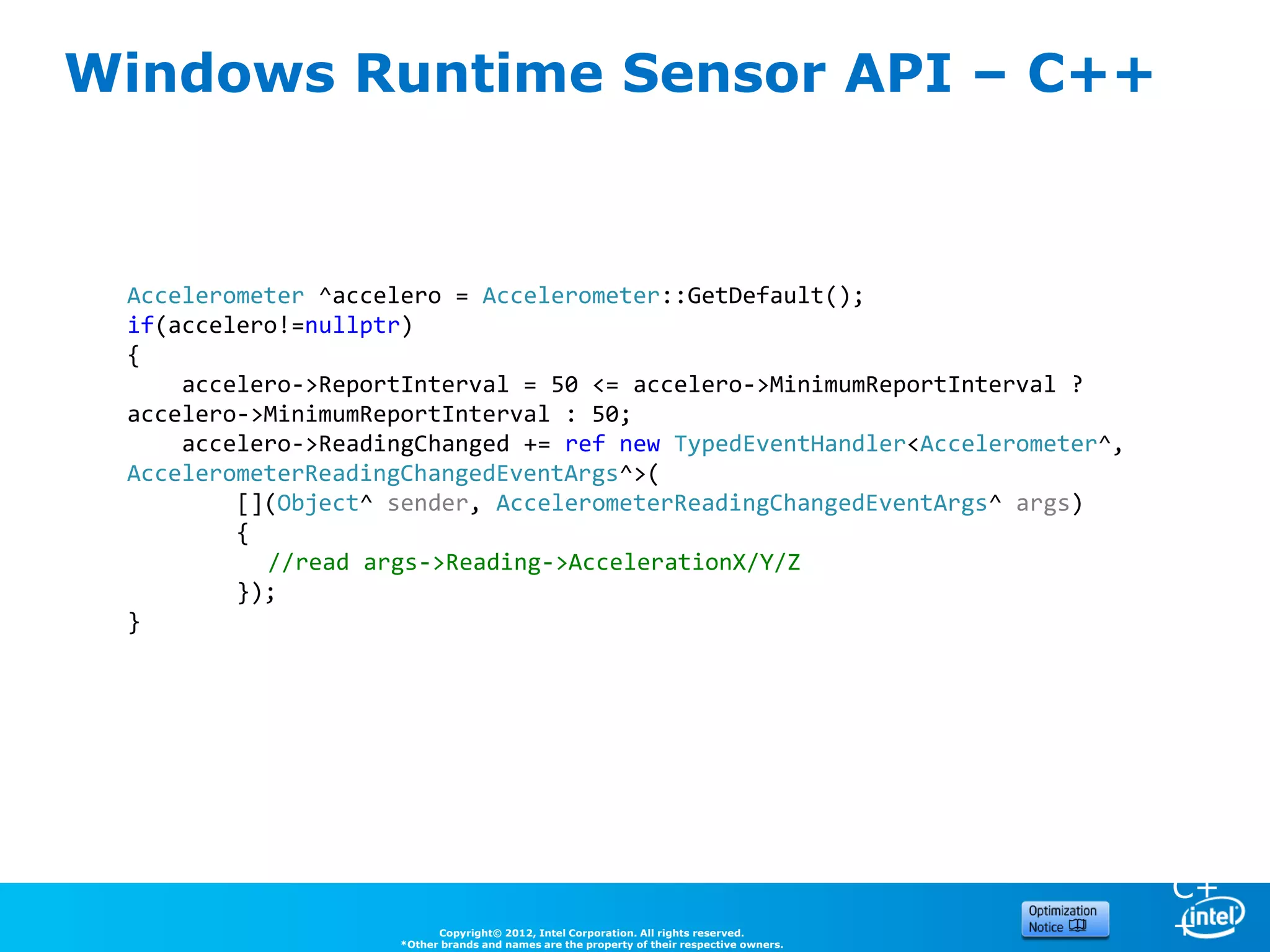 Windows Runtime Sensor API – C++


 Accelerometer ^accelero = Accelerometer::GetDefault();
 if(accelero!=nullptr)
 {
     accelero->ReportInterval = 50 <= accelero->MinimumReportInterval ?
 accelero->MinimumReportInterval : 50;
     accelero->ReadingChanged += ref new TypedEventHandler<Accelerometer^,
 AccelerometerReadingChangedEventArgs^>(                                                   C
         [](Object^ sender, AccelerometerReadingChangedEventArgs^ args)                    #
         {
           //read args->Reading->AccelerationX/Y/Z
         });
 }




                                                                                           C+
                          Copyright© 2012, Intel Corporation. All rights reserved.
                    *Other brands and names are the property of their respective owners.
                                                                                           +
 