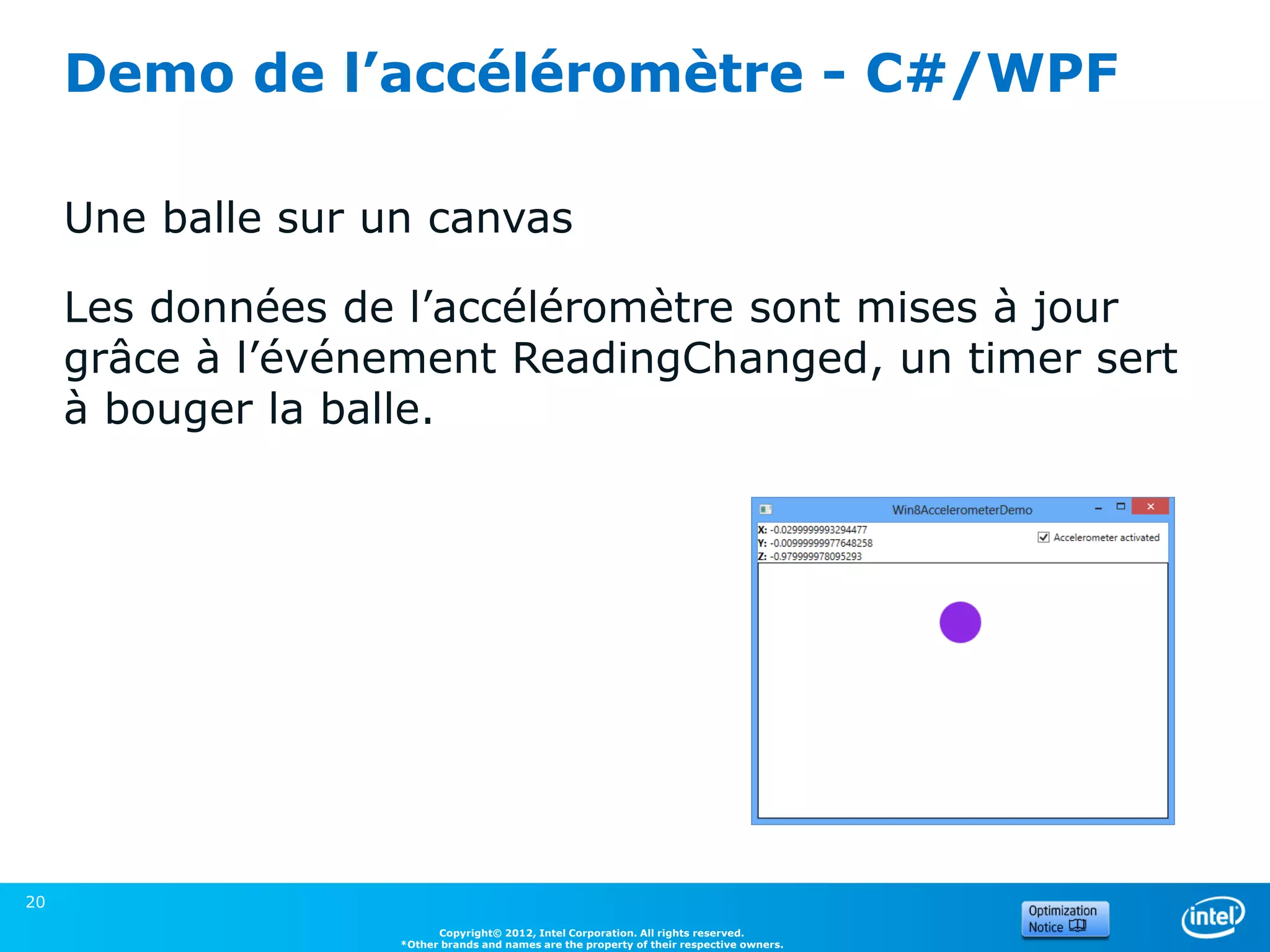 Demo de l’accéléromètre - C#/WPF

     Une balle sur un canvas

     Les données de l’accéléromètre sont mises à jour
     grâce à l’événement ReadingChanged, un timer sert
     à bouger la balle.




20
                          Copyright© 2012, Intel Corporation. All rights reserved.
                    *Other brands and names are the property of their respective owners.
 