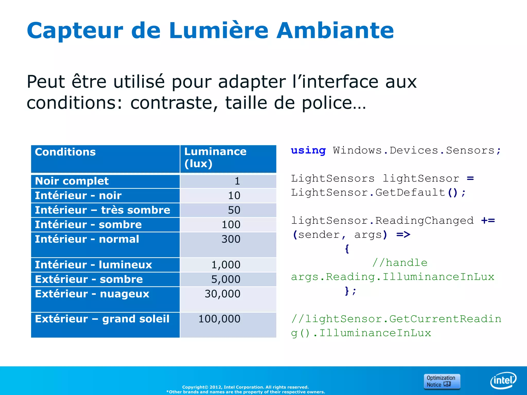 Capteur de Lumière Ambiante

Peut être utilisé pour adapter l’interface aux
conditions: contraste, taille de police…

Conditions                    Luminance                                     using Windows.Devices.Sensors;
                              (lux)
Noir complet                                    1                           LightSensors lightSensor =
Intérieur - noir                               10                           LightSensor.GetDefault();
Intérieur – très sombre                        50
Intérieur - sombre                            100                           lightSensor.ReadingChanged +=
Intérieur - normal                            300                           (sender, args) =>
                                                                                   {
Intérieur - lumineux                    1,000                                          //handle
Extérieur - sombre                      5,000                               args.Reading.IlluminanceInLux
Extérieur - nuageux                    30,000                                      };

Extérieur – grand soleil            100,000                                 //lightSensor.GetCurrentReadin
                                                                            g().IlluminanceInLux



                             Copyright© 2012, Intel Corporation. All rights reserved.
                       *Other brands and names are the property of their respective owners.
 