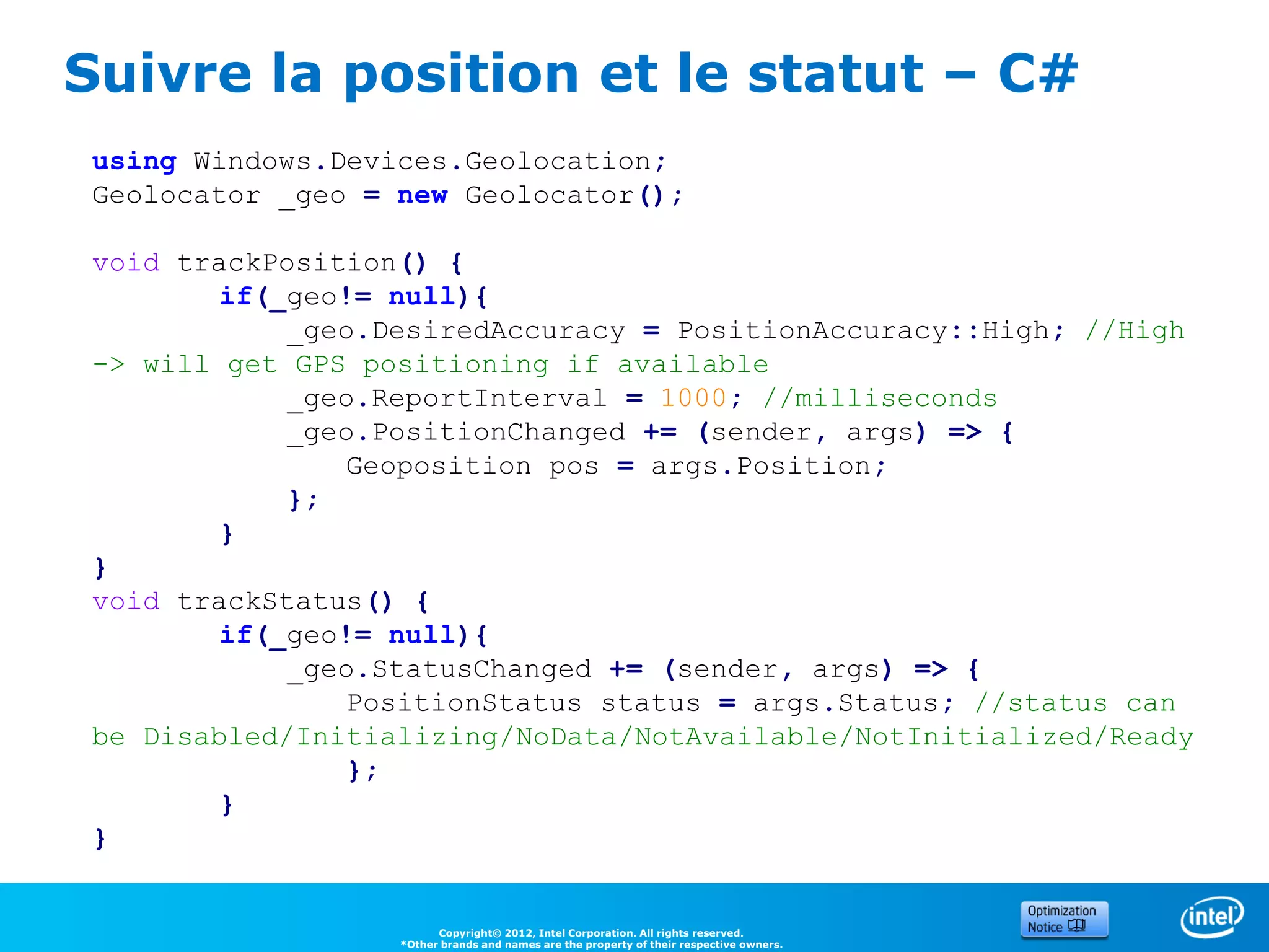 Suivre la position et le statut – C#
 using Windows.Devices.Geolocation;
 Geolocator _geo = new Geolocator();

 void trackPosition() {
         if(_geo!= null){
             _geo.DesiredAccuracy = PositionAccuracy::High; //High
 -> will get GPS positioning if available
             _geo.ReportInterval = 1000; //milliseconds
             _geo.PositionChanged += (sender, args) => {
                Geoposition pos = args.Position;
             };
         }
 }
 void trackStatus() {
         if(_geo!= null){
             _geo.StatusChanged += (sender, args) => {
                PositionStatus status = args.Status; //status can
 be Disabled/Initializing/NoData/NotAvailable/NotInitialized/Ready
                };
         }
 }


                         Copyright© 2012, Intel Corporation. All rights reserved.
                   *Other brands and names are the property of their respective owners.
 