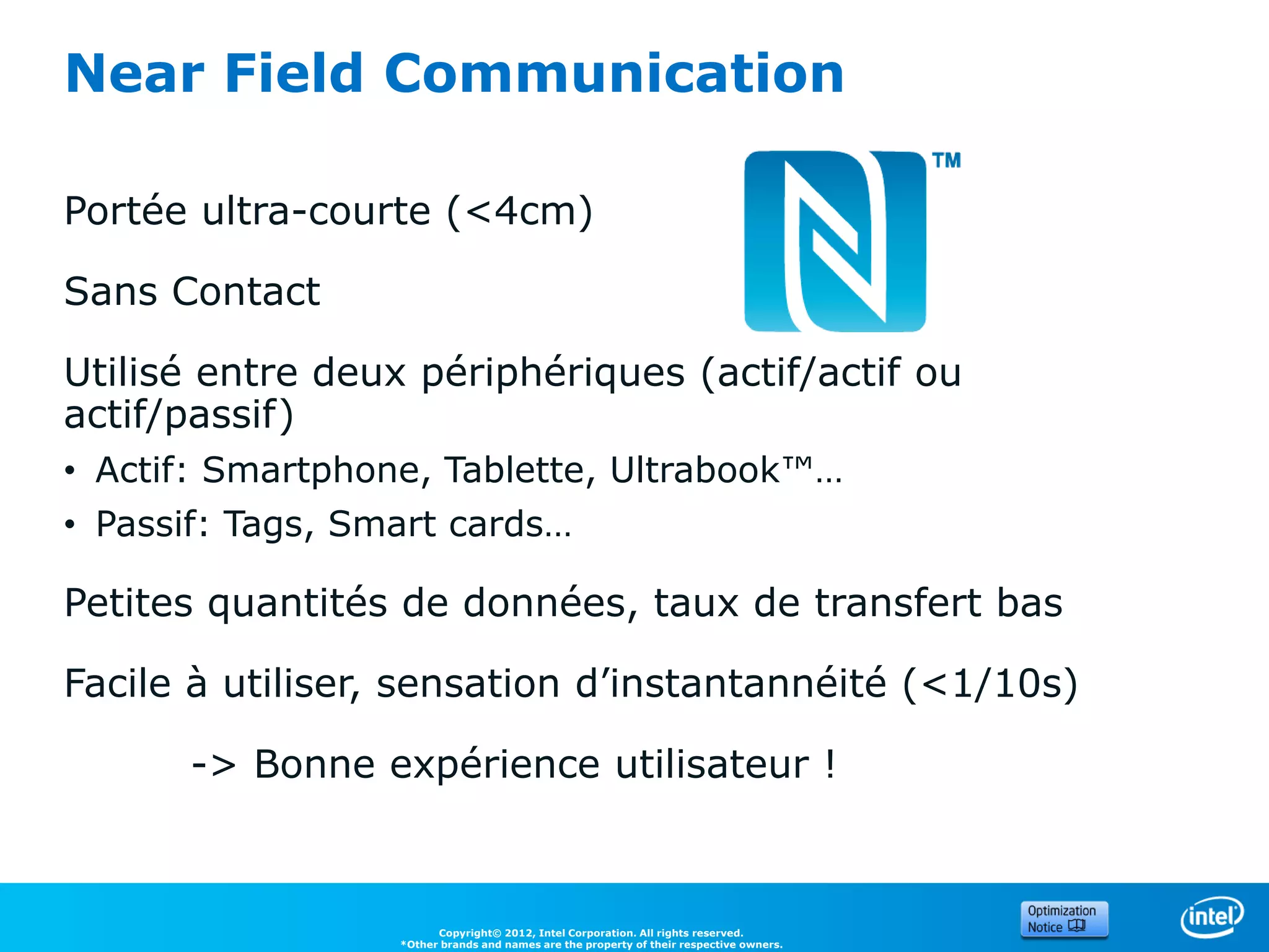 Near Field Communication

Portée ultra-courte (<4cm)

Sans Contact

Utilisé entre deux périphériques (actif/actif ou
actif/passif)
• Actif: Smartphone, Tablette, Ultrabook™…
• Passif: Tags, Smart cards…

Petites quantités de données, taux de transfert bas

Facile à utiliser, sensation d’instantannéité (<1/10s)

      -> Bonne expérience utilisateur !



                        Copyright© 2012, Intel Corporation. All rights reserved.
                  *Other brands and names are the property of their respective owners.
 