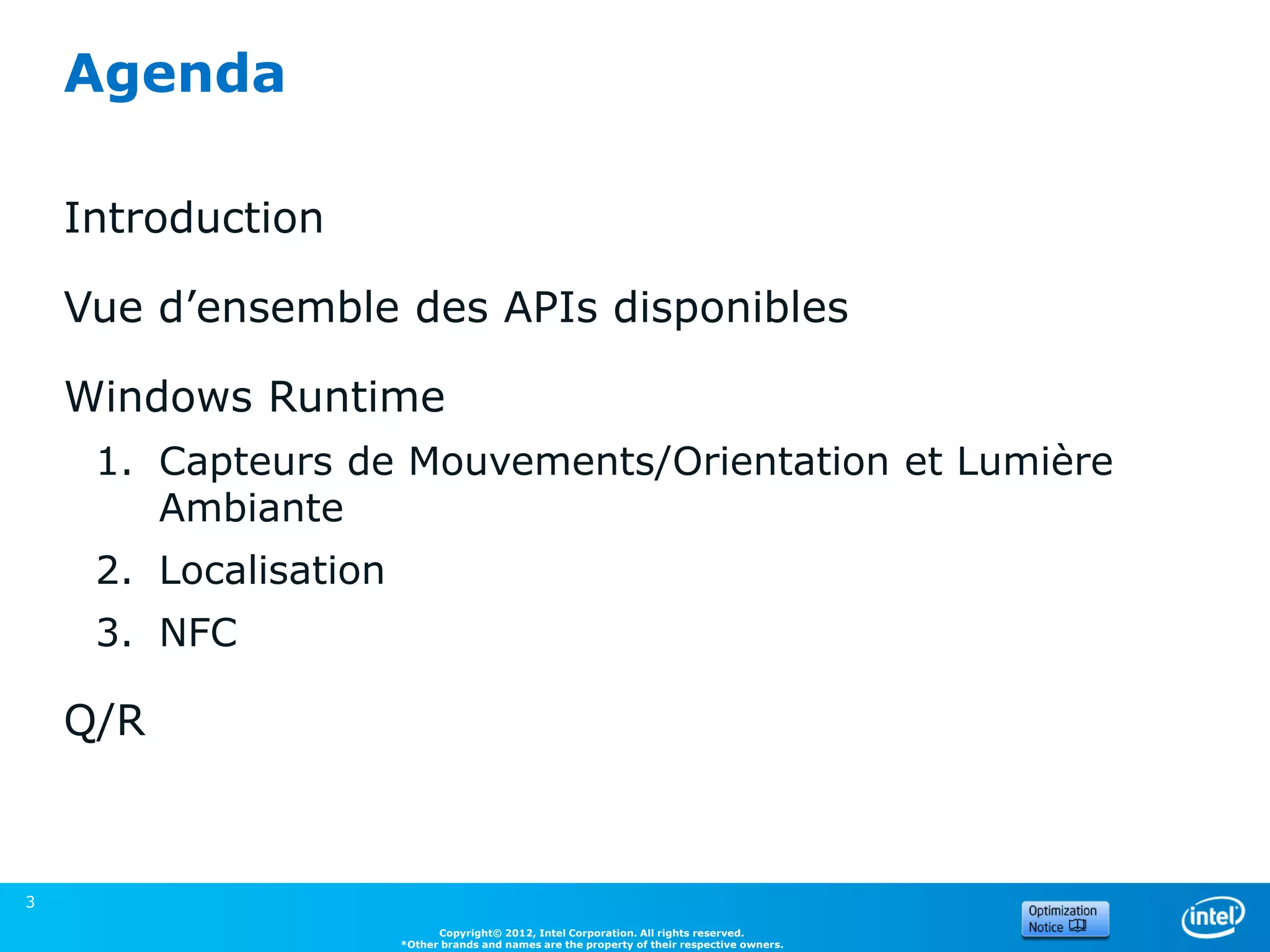 Agenda

    Introduction

    Vue d’ensemble des APIs disponibles

    Windows Runtime
     1. Capteurs de Mouvements/Orientation et Lumière
        Ambiante
     2. Localisation
     3. NFC

    Q/R



3
                             Copyright© 2012, Intel Corporation. All rights reserved.
                       *Other brands and names are the property of their respective owners.
 