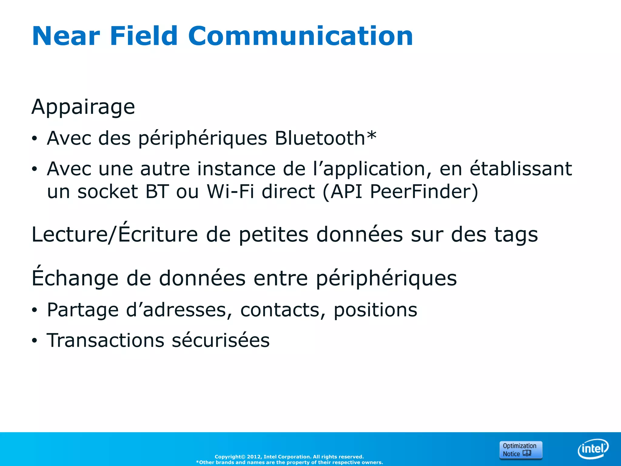 Near Field Communication

Appairage
• Avec des périphériques Bluetooth*
• Avec une autre instance de l’application, en établissant
  un socket BT ou Wi-Fi direct (API PeerFinder)

Lecture/Écriture de petites données sur des tags

Échange de données entre périphériques
• Partage d’adresses, contacts, positions
• Transactions sécurisées




                       Copyright© 2012, Intel Corporation. All rights reserved.
                 *Other brands and names are the property of their respective owners.
 