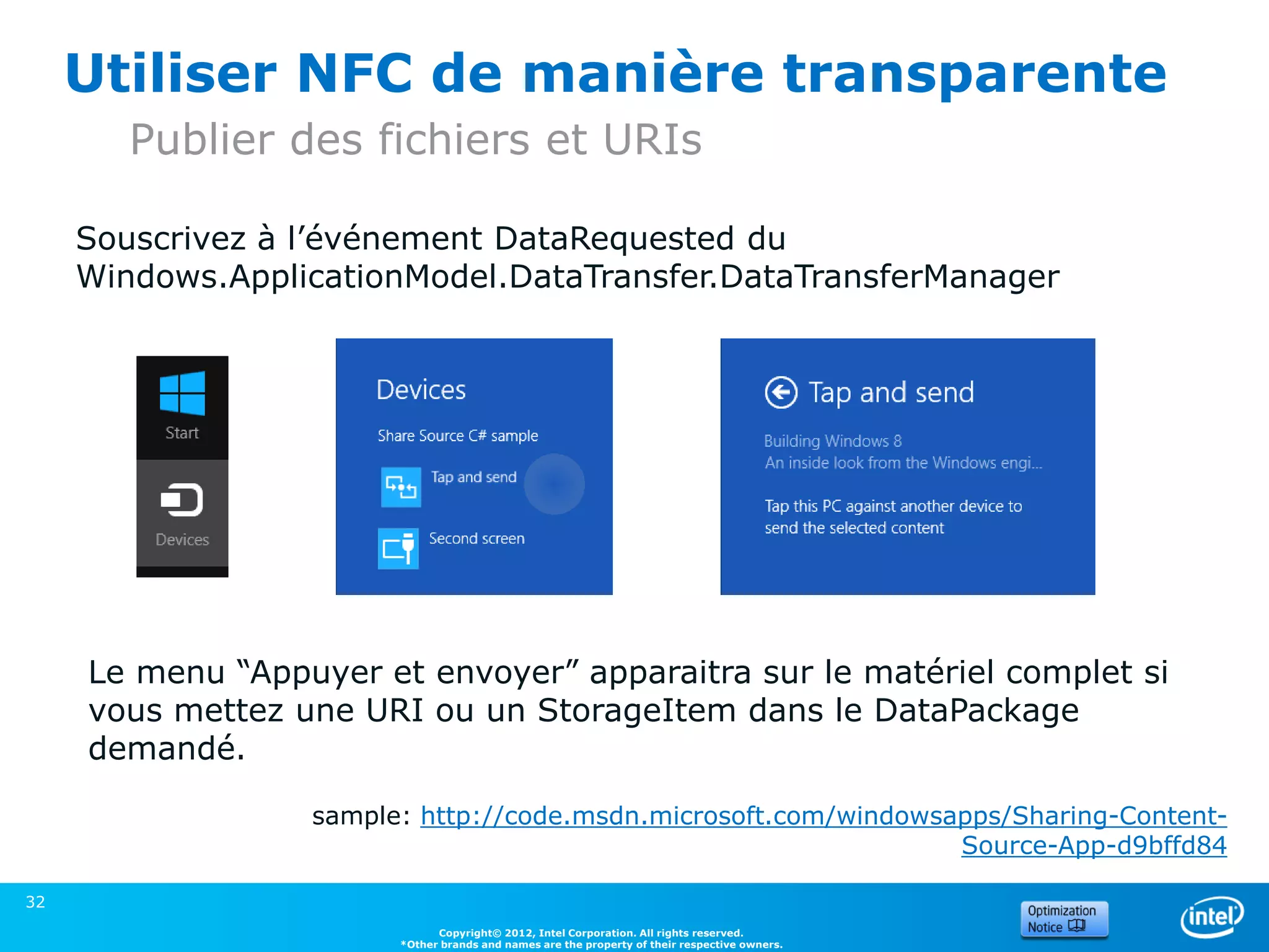 Utiliser NFC de manière transparente
        Publier des fichiers et URIs

     Souscrivez à l’événement DataRequested du
     Windows.ApplicationModel.DataTransfer.DataTransferManager




     Le menu “Appuyer et envoyer” apparaitra sur le matériel complet si
     vous mettez une URI ou un StorageItem dans le DataPackage
     demandé.

                  sample: http://code.msdn.microsoft.com/windowsapps/Sharing-Content-
                                                                 Source-App-d9bffd84

32
                              Copyright© 2012, Intel Corporation. All rights reserved.
                        *Other brands and names are the property of their respective owners.
 