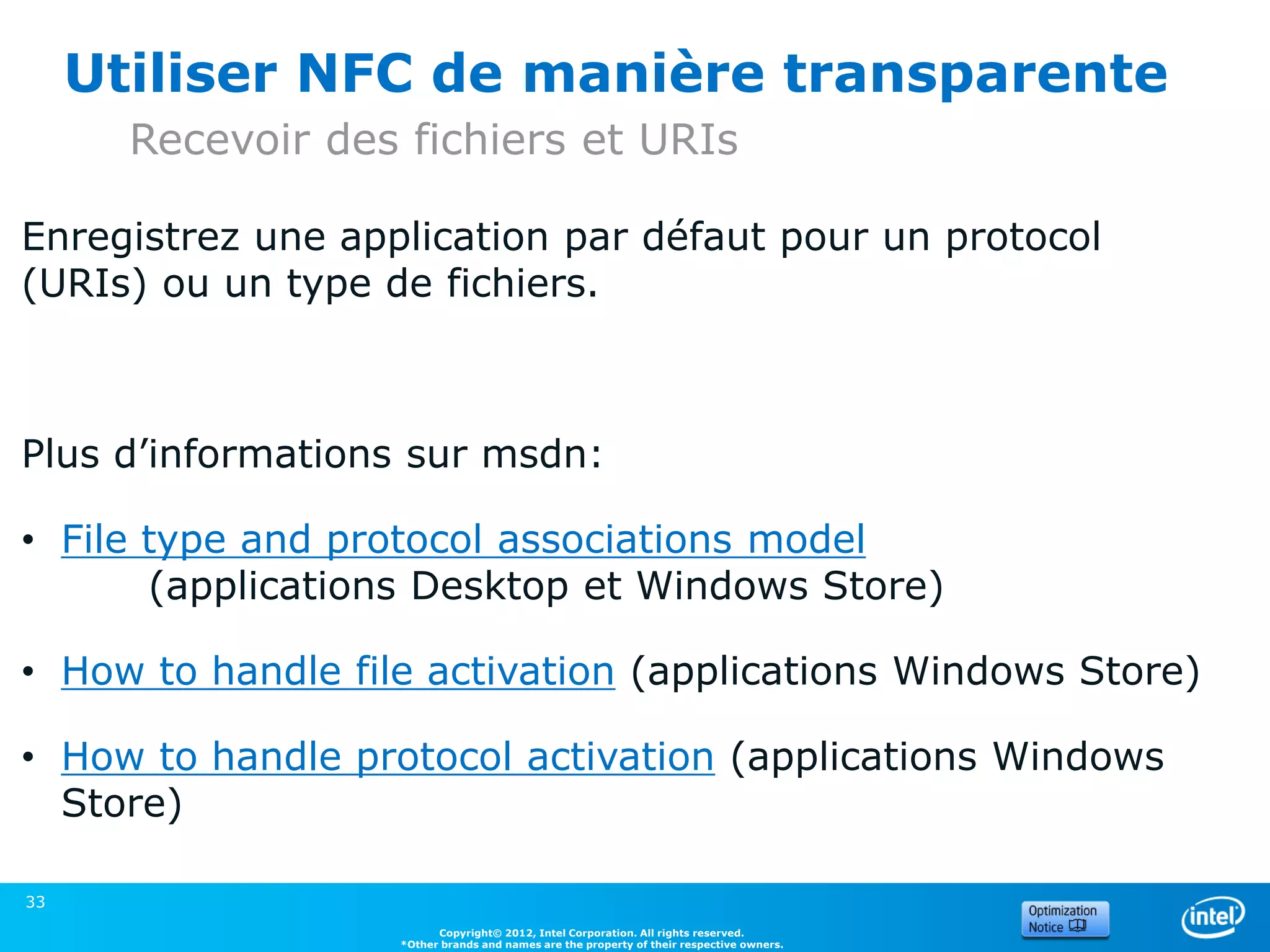 Utiliser NFC de manière transparente
       Recevoir des fichiers et URIs

Enregistrez une application par défaut pour un protocol
(URIs) ou un type de fichiers.



Plus d’informations sur msdn:

• File type and protocol associations model
       (applications Desktop et Windows Store)

• How to handle file activation (applications Windows Store)

• How to handle protocol activation (applications Windows
  Store)

33
                         Copyright© 2012, Intel Corporation. All rights reserved.
                   *Other brands and names are the property of their respective owners.
 