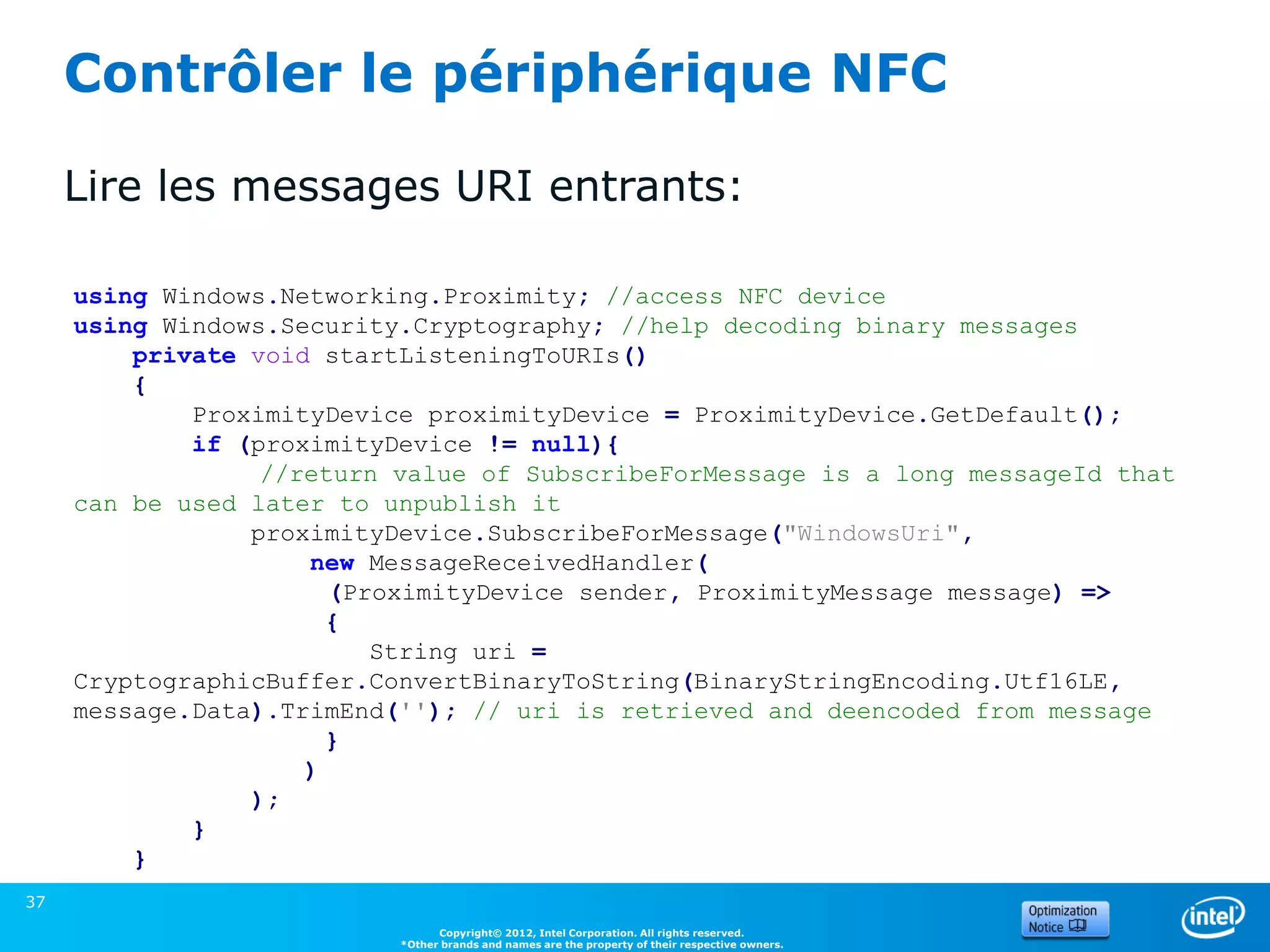Contrôler le périphérique NFC

     Lire les messages URI entrants:

     using Windows.Networking.Proximity; //access NFC device
     using Windows.Security.Cryptography; //help decoding binary messages
         private void startListeningToURIs()
         {
             ProximityDevice proximityDevice = ProximityDevice.GetDefault();
             if (proximityDevice != null){
                  //return value of SubscribeForMessage is a long messageId that
     can be used later to unpublish it
                 proximityDevice.SubscribeForMessage("WindowsUri",
                     new MessageReceivedHandler(
                       (ProximityDevice sender, ProximityMessage message) =>
                       {
                          String uri =
     CryptographicBuffer.ConvertBinaryToString(BinaryStringEncoding.Utf16LE,
     message.Data).TrimEnd(''); // uri is retrieved and deencoded from message
                       }
                     )
                 );
             }
         }
37
                                 Copyright© 2012, Intel Corporation. All rights reserved.
                           *Other brands and names are the property of their respective owners.
 