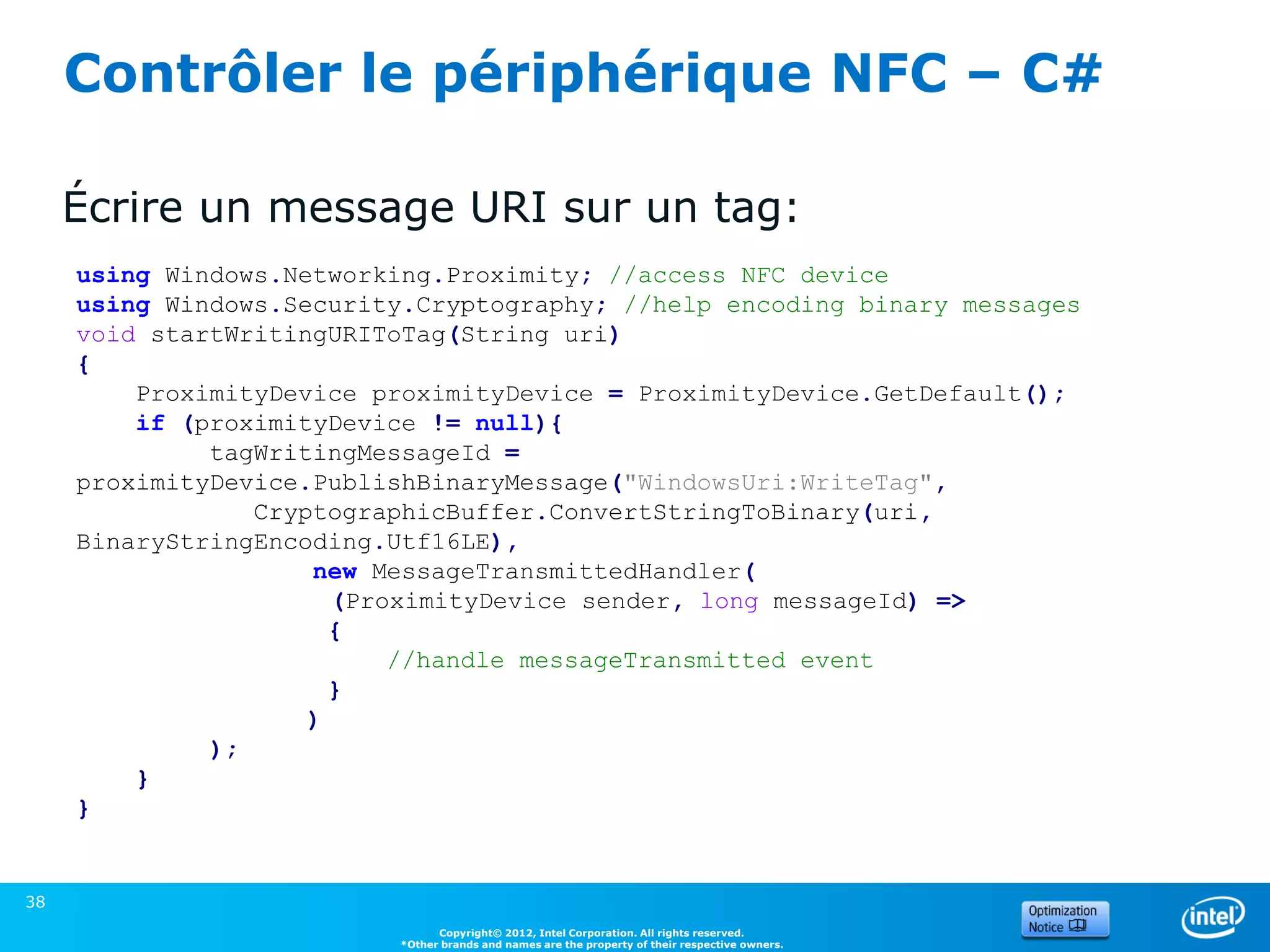 Contrôler le périphérique NFC – C#

     Écrire un message URI sur un tag:
     using Windows.Networking.Proximity; //access NFC device
     using Windows.Security.Cryptography; //help encoding binary messages
     void startWritingURIToTag(String uri)
     {
         ProximityDevice proximityDevice = ProximityDevice.GetDefault();
         if (proximityDevice != null){
              tagWritingMessageId =
     proximityDevice.PublishBinaryMessage("WindowsUri:WriteTag",
                 CryptographicBuffer.ConvertStringToBinary(uri,
     BinaryStringEncoding.Utf16LE),
                     new MessageTransmittedHandler(
                       (ProximityDevice sender, long messageId) =>
                       {
                           //handle messageTransmitted event
                       }
                     )
              );
         }
     }


38
                                Copyright© 2012, Intel Corporation. All rights reserved.
                          *Other brands and names are the property of their respective owners.
 