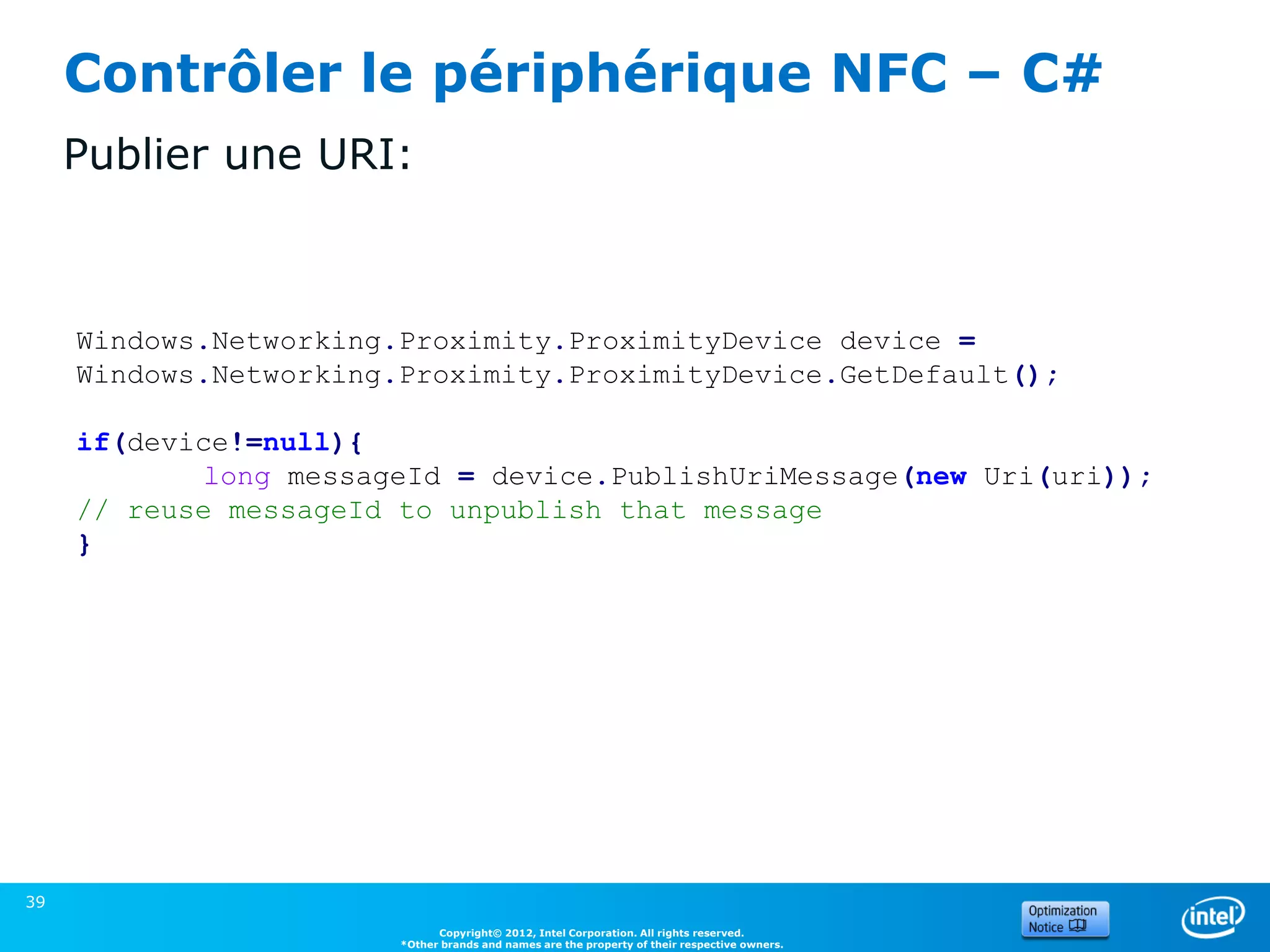 Contrôler le périphérique NFC – C#
     Publier une URI:



     Windows.Networking.Proximity.ProximityDevice device =
     Windows.Networking.Proximity.ProximityDevice.GetDefault();

     if(device!=null){
            long messageId = device.PublishUriMessage(new Uri(uri));
     // reuse messageId to unpublish that message
     }




39
                              Copyright© 2012, Intel Corporation. All rights reserved.
                        *Other brands and names are the property of their respective owners.
 