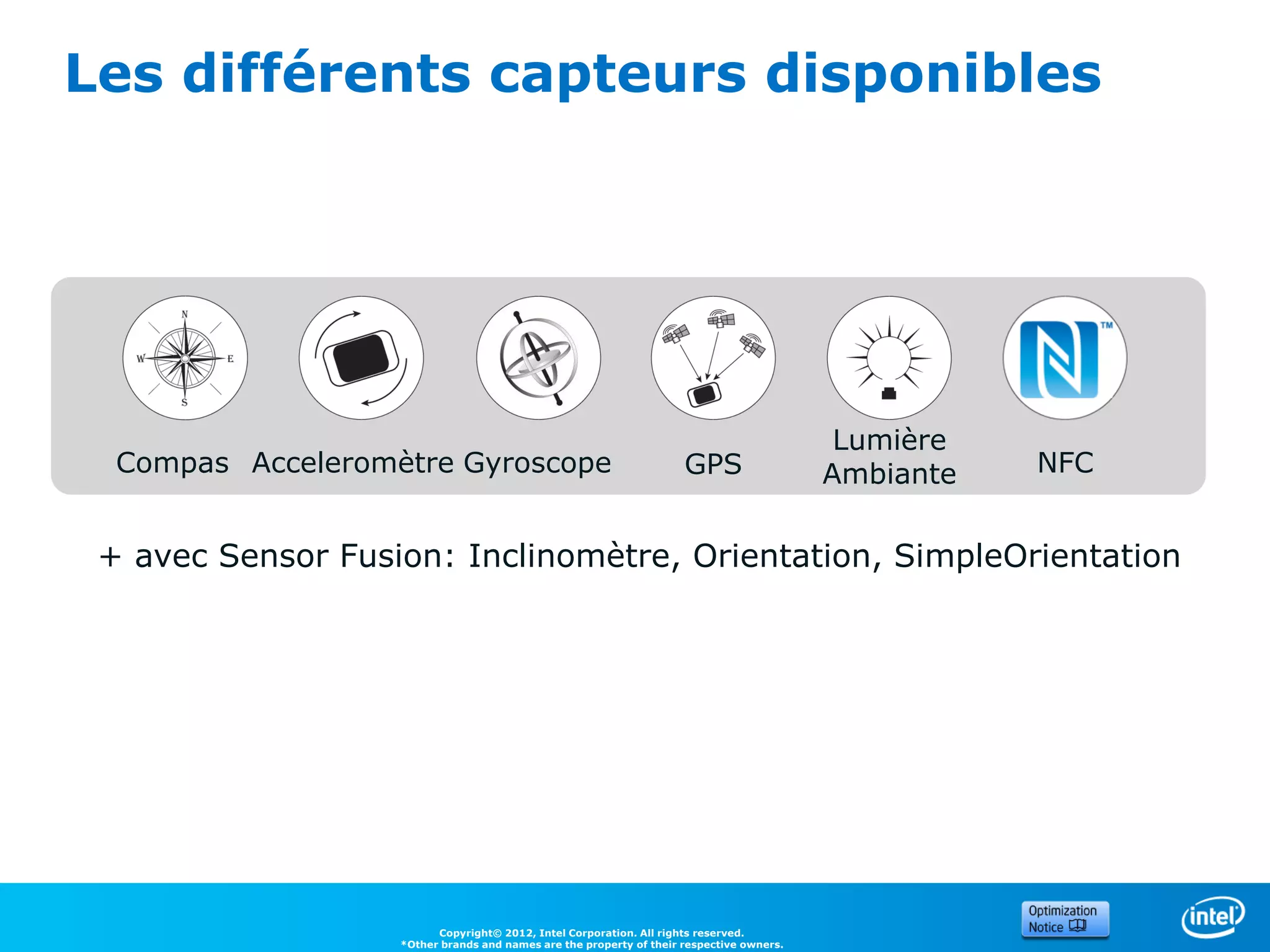 Les différents capteurs disponibles




                                                                                           Lumière
  Compas Acceleromètre Gyroscope                                     GPS                  Ambiante   NFC


 + avec Sensor Fusion: Inclinomètre, Orientation, SimpleOrientation




                         Copyright© 2012, Intel Corporation. All rights reserved.
                   *Other brands and names are the property of their respective owners.
 