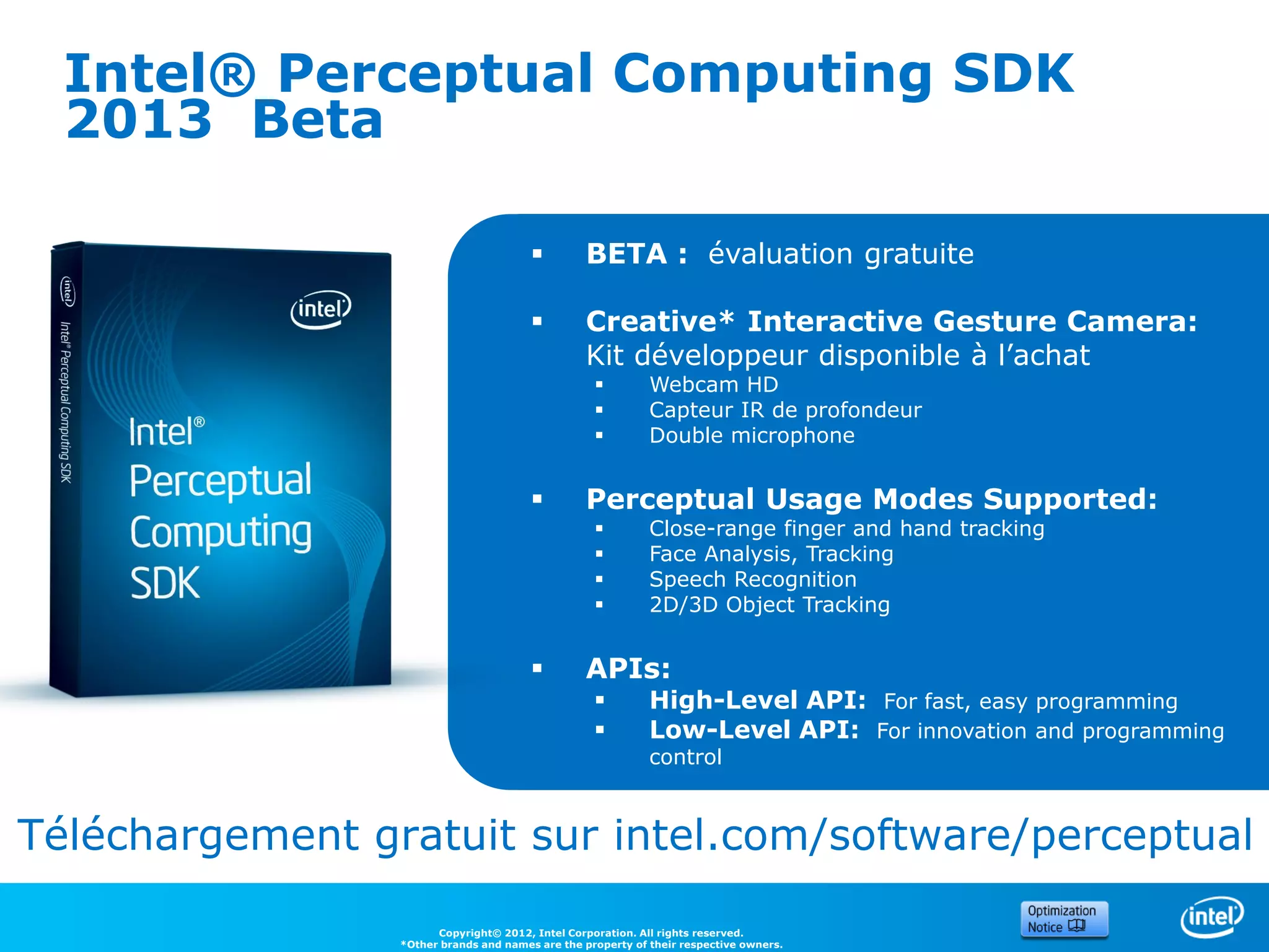 Intel® Perceptual Computing SDK
  2013 Beta

                                                BETA : évaluation gratuite

                                                Creative* Interactive Gesture Camera:
                                                 Kit développeur disponible à l’achat
                                                            Webcam HD
                                                            Capteur IR de profondeur
                                                            Double microphone


                                                Perceptual Usage Modes Supported:
                                                            Close-range finger and hand tracking
                                                            Face Analysis, Tracking
                                                            Speech Recognition
                                                            2D/3D Object Tracking


                                                APIs:
                                                            High-Level API: For fast, easy programming
                                                            Low-Level API: For innovation and programming
                                                             control



Téléchargement gratuit sur intel.com/software/perceptual

                       Copyright© 2012, Intel Corporation. All rights reserved.
                 *Other brands and names are the property of their respective owners.
 