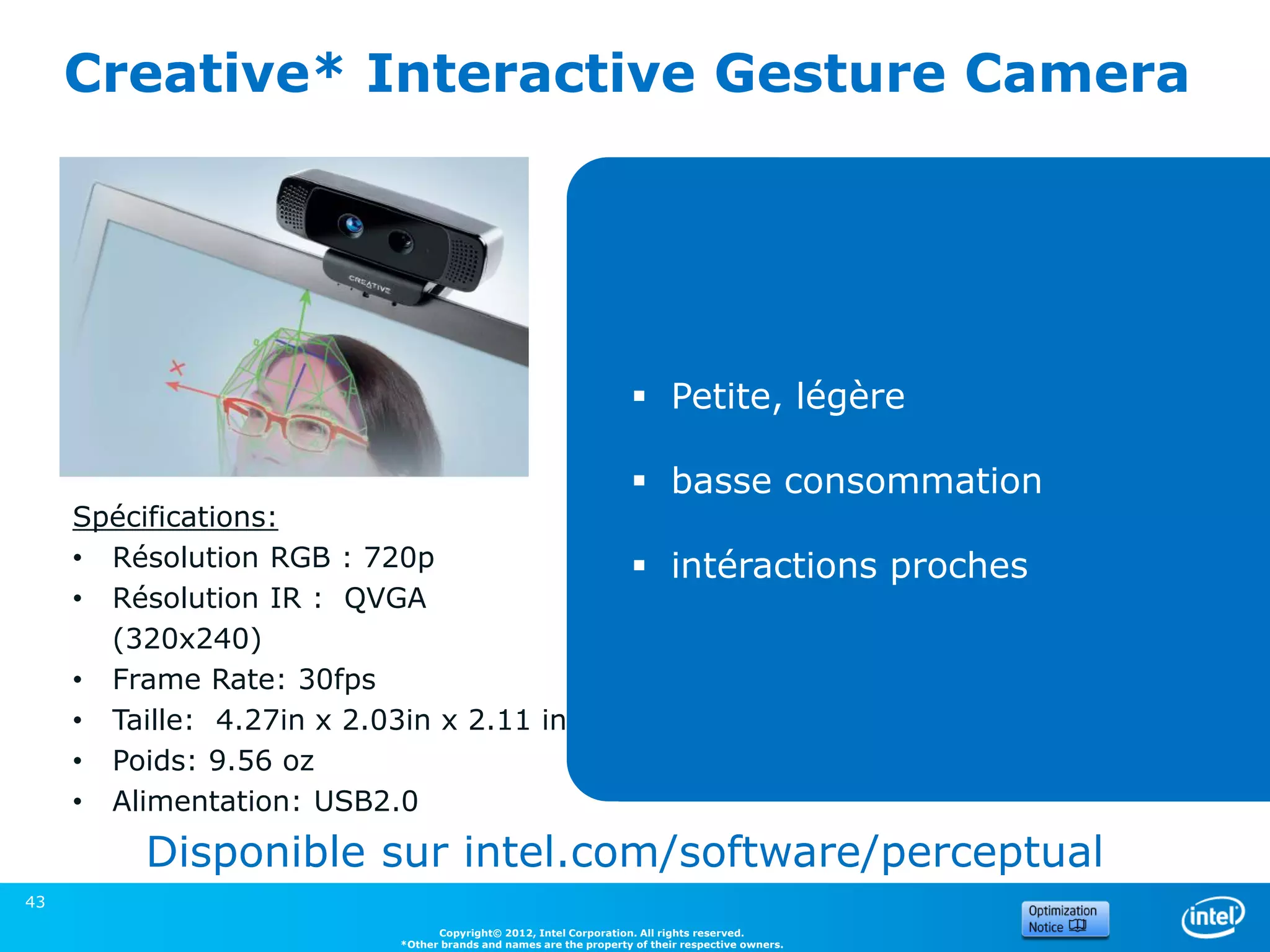 Creative* Interactive Gesture Camera




                                                                     Petite, légère

                                                                     basse consommation
     Spécifications:
     • Résolution RGB : 720p                                         intéractions proches
     • Résolution IR : QVGA
       (320x240)
     • Frame Rate: 30fps
     • Taille: 4.27in x 2.03in x 2.11 in
     • Poids: 9.56 oz
     • Alimentation: USB2.0
          Disponible sur intel.com/software/perceptual
43
                                  Copyright© 2012, Intel Corporation. All rights reserved.
                            *Other brands and names are the property of their respective owners.
 