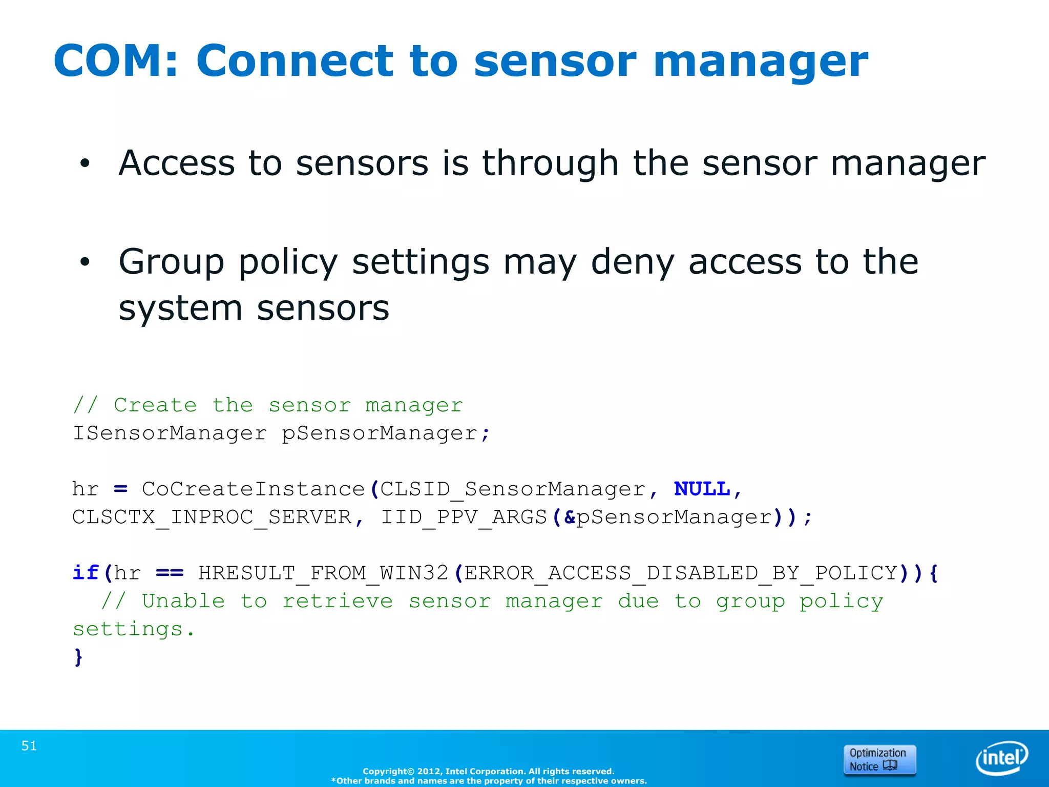 COM: Connect to sensor manager

     • Access to sensors is through the sensor manager

     • Group policy settings may deny access to the
       system sensors

     // Create the sensor manager
     ISensorManager pSensorManager;

     hr = CoCreateInstance(CLSID_SensorManager, NULL,
     CLSCTX_INPROC_SERVER, IID_PPV_ARGS(&pSensorManager));

     if(hr == HRESULT_FROM_WIN32(ERROR_ACCESS_DISABLED_BY_POLICY)){
       // Unable to retrieve sensor manager due to group policy
     settings.
     }
                                                                                              (Source: Microsoft)


51
                             Copyright© 2012, Intel Corporation. All rights reserved.
                       *Other brands and names are the property of their respective owners.
 