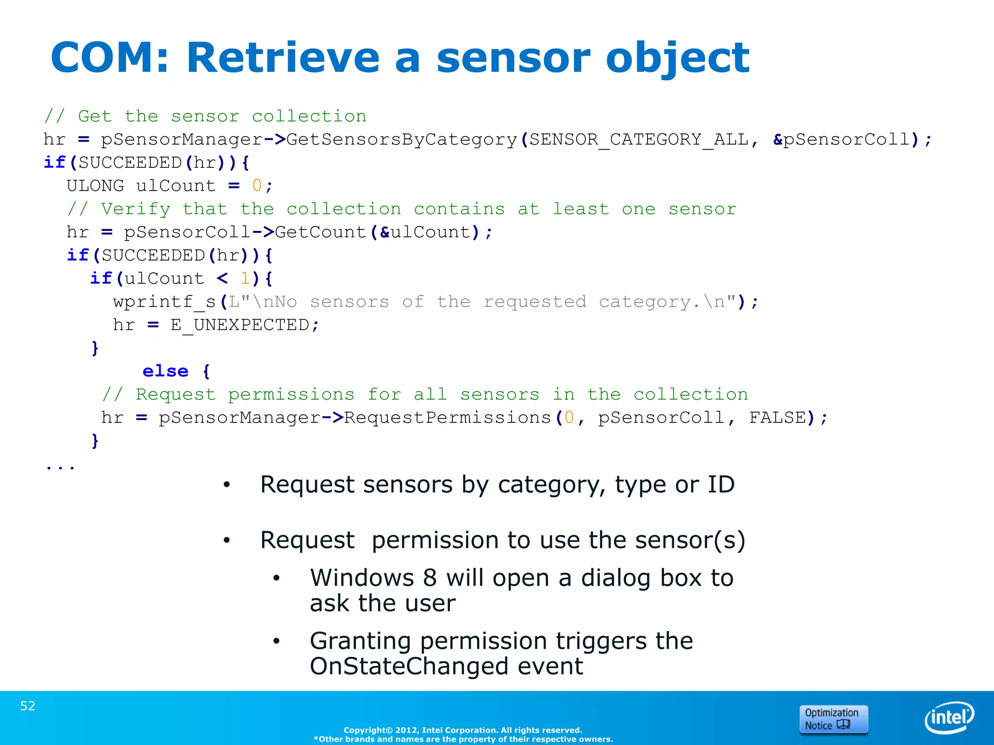 COM: Retrieve a sensor object
     // Get the sensor collection
     hr = pSensorManager->GetSensorsByCategory(SENSOR_CATEGORY_ALL, &pSensorColl);
     if(SUCCEEDED(hr)){
       ULONG ulCount = 0;
       // Verify that the collection contains at least one sensor
       hr = pSensorColl->GetCount(&ulCount);
       if(SUCCEEDED(hr)){
         if(ulCount < 1){
            wprintf_s(L"nNo sensors of the requested category.n");
            hr = E_UNEXPECTED;
         }
               else {
           // Request permissions for all sensors in the collection
           hr = pSensorManager->RequestPermissions(0, pSensorColl, FALSE);
         }
     ...
                    •   Request sensors by category, type or ID

                    •   Request permission to use the sensor(s)
                         •   Windows 8 will open a dialog box to
                             ask the user
                         •   Granting permission triggers the                                       (Source: Microsoft)
                             OnStateChanged event
52
                                   Copyright© 2012, Intel Corporation. All rights reserved.
                             *Other brands and names are the property of their respective owners.
 