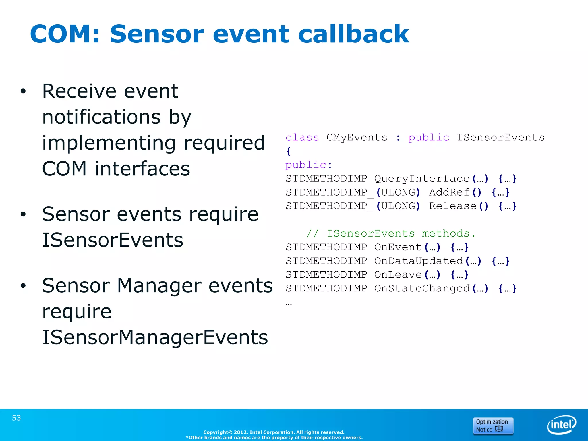 COM: Sensor event callback

 • Receive event
   notifications by
   implementing required                              class CMyEvents : public ISensorEvents
                                                      {
   COM interfaces                                     public:
                                                      STDMETHODIMP QueryInterface(…) {…}
                                                      STDMETHODIMP_(ULONG) AddRef() {…}
                                                      STDMETHODIMP_(ULONG) Release() {…}
 • Sensor events require
                                                         // ISensorEvents methods.
   ISensorEvents                                      STDMETHODIMP OnEvent(…) {…}
                                                      STDMETHODIMP OnDataUpdated(…) {…}
                                                      STDMETHODIMP OnLeave(…) {…}
 • Sensor Manager events                              STDMETHODIMP OnStateChanged(…) {…}
                                                      …
   require
   ISensorManagerEvents

                                                                                       (Source: Microsoft)


53
                      Copyright© 2012, Intel Corporation. All rights reserved.
                *Other brands and names are the property of their respective owners.
 