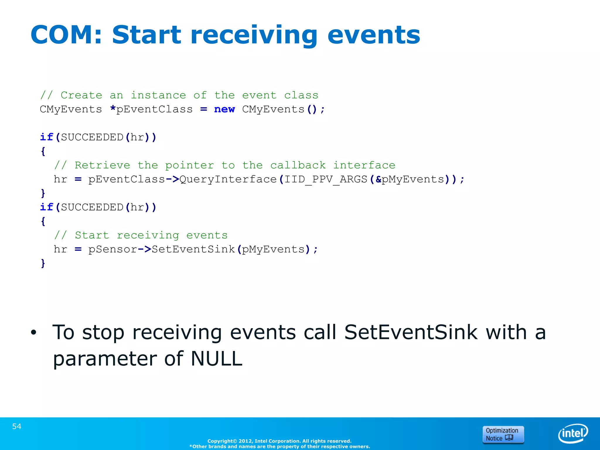 COM: Start receiving events

     // Create an instance of the event class
     CMyEvents *pEventClass = new CMyEvents();

     if(SUCCEEDED(hr))
     {
       // Retrieve the pointer to the callback interface
       hr = pEventClass->QueryInterface(IID_PPV_ARGS(&pMyEvents));
     }
     if(SUCCEEDED(hr))
     {
       // Start receiving events
       hr = pSensor->SetEventSink(pMyEvents);
     }




     • To stop receiving events call SetEventSink with a
       parameter of NULL
                                                                                                 (Source: Microsoft)


54
                                Copyright© 2012, Intel Corporation. All rights reserved.
                          *Other brands and names are the property of their respective owners.
 