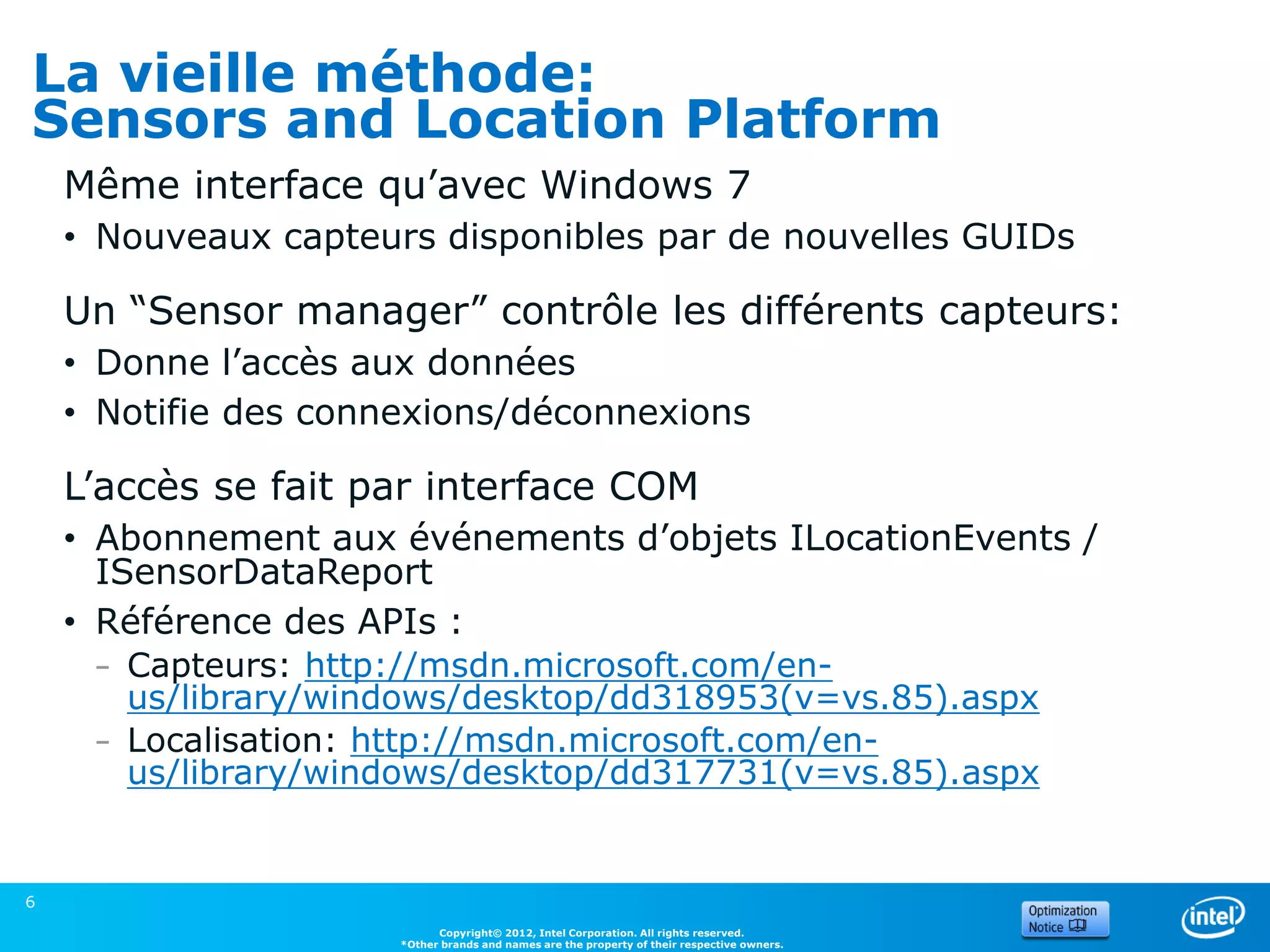 La vieille méthode:
Sensors and Location Platform
    Même interface qu’avec Windows 7
    • Nouveaux capteurs disponibles par de nouvelles GUIDs

    Un “Sensor manager” contrôle les différents capteurs:
    • Donne l’accès aux données
    • Notifie des connexions/déconnexions

    L’accès se fait par interface COM
    • Abonnement aux événements d’objets ILocationEvents /
      ISensorDataReport
    • Référence des APIs :
     – Capteurs: http://msdn.microsoft.com/en-
       us/library/windows/desktop/dd318953(v=vs.85).aspx
     – Localisation: http://msdn.microsoft.com/en-
       us/library/windows/desktop/dd317731(v=vs.85).aspx


6
                            Copyright© 2012, Intel Corporation. All rights reserved.
                      *Other brands and names are the property of their respective owners.
 