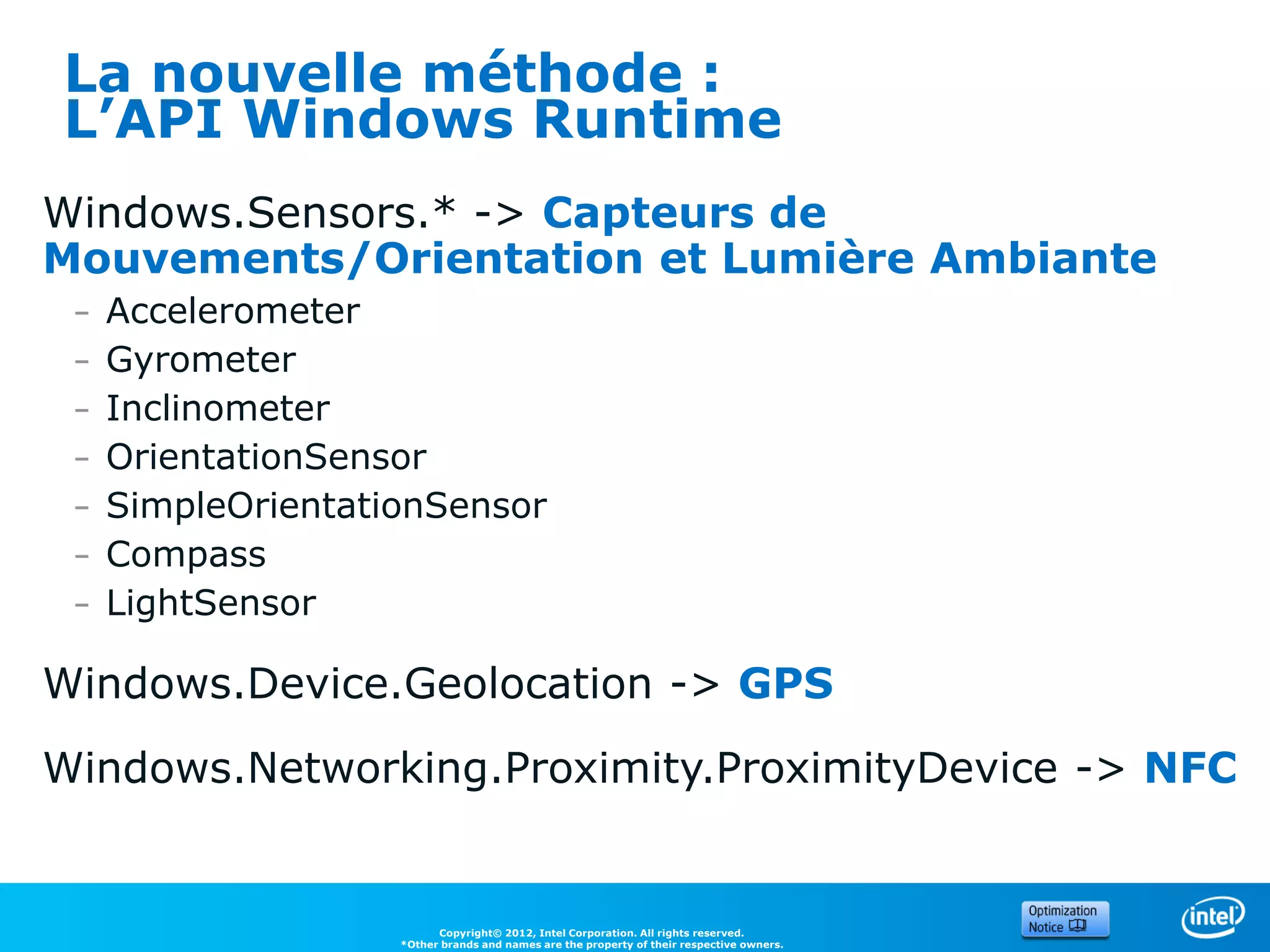 La nouvelle méthode :
L’API Windows Runtime
Windows.Sensors.* -> Capteurs de
Mouvements/Orientation et Lumière Ambiante
 –   Accelerometer
 –   Gyrometer
 –   Inclinometer
 –   OrientationSensor
 –   SimpleOrientationSensor
 –   Compass
 –   LightSensor

Windows.Device.Geolocation -> GPS
Windows.Networking.Proximity.ProximityDevice -> NFC


                          Copyright© 2012, Intel Corporation. All rights reserved.
                    *Other brands and names are the property of their respective owners.
 