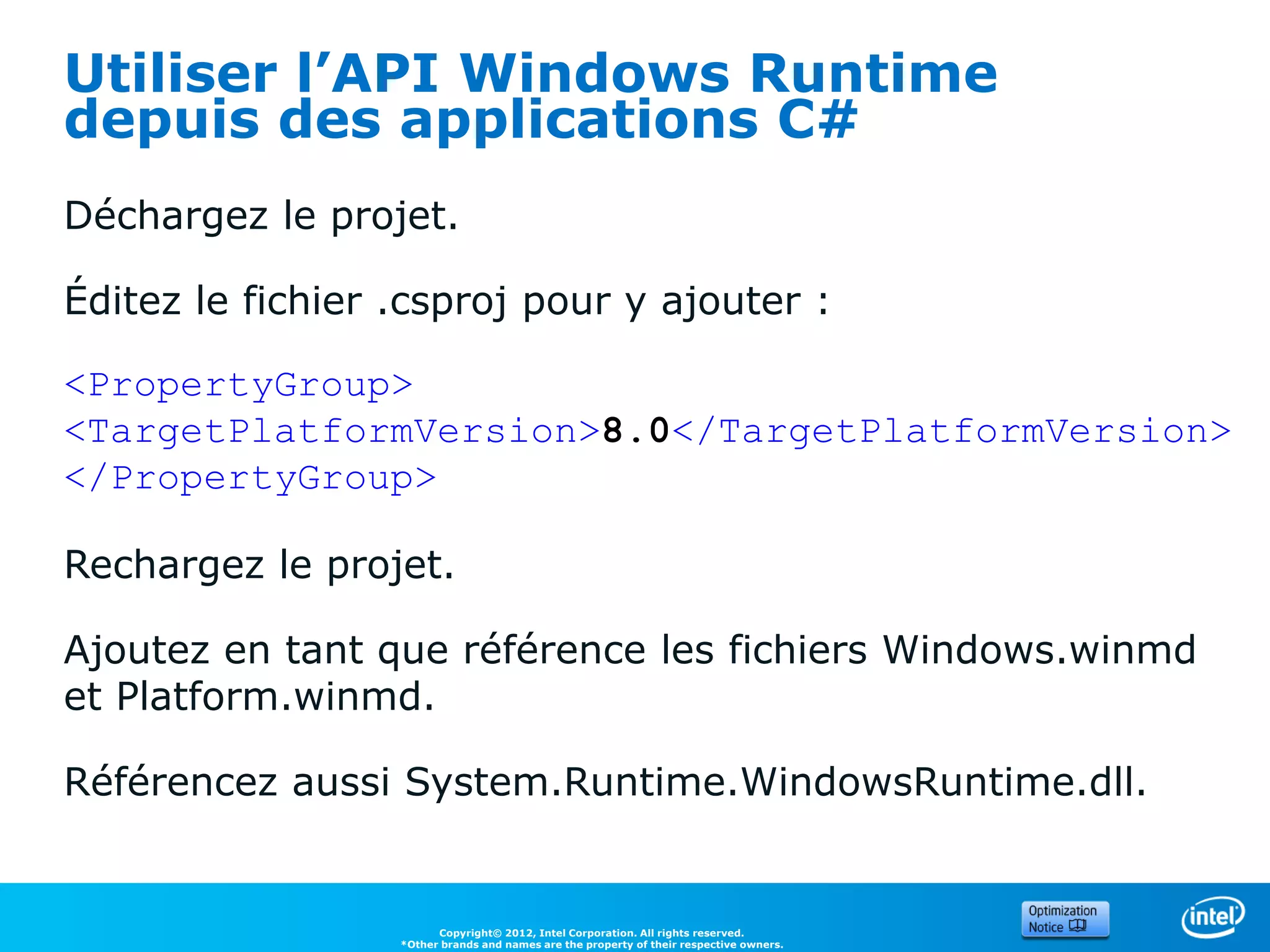 Utiliser l’API Windows Runtime
depuis des applications C#
Déchargez le projet.

Éditez le fichier .csproj pour y ajouter :

<PropertyGroup>
<TargetPlatformVersion>8.0</TargetPlatformVersion>
</PropertyGroup>

Rechargez le projet.

Ajoutez en tant que référence les fichiers Windows.winmd
et Platform.winmd.

Référencez aussi System.Runtime.WindowsRuntime.dll.


                        Copyright© 2012, Intel Corporation. All rights reserved.
                  *Other brands and names are the property of their respective owners.
 