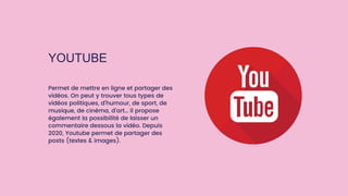 YOUTUBE
Permet de mettre en ligne et partager des
vidéos. On peut y trouver tous types de
vidéos politiques, d’humour, de sport, de
musique, de cinéma, d’art… il propose
également la possibilité de laisser un
commentaire dessous la vidéo. Depuis
2020, Youtube permet de partager des
posts (textes & images).
 