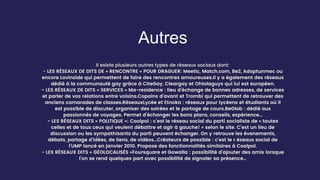 Autres
Il existe plusieurs autres types de réseaux sociaux dont:
- LES RÉSEAUX DE DITS DE « RENCONTRE » POUR DRAGUER: Meetic, Match.com, Be2, Adoptunmec ou
encore Lovinside qui permettent de faire des rencontres amoureuses.Il y a également des réseaux
dédié à la communauté gay grâce à CiteGay, Cleargay et Ohlalaguys qui lui est européen.
- LES RÉSEAUX DE DITS « SERVICES » Ma-residence : lieu d’échange de bonnes adresses, de services
et parler de vos relations entre voisins.Copains d’avant et Trombi qui permettent de retrouver des
anciens camarades de classes.RéseauxLycée et Etnoka : réseaux pour lycéens et étudiants où il
est possible de discuter, organiser des soirées et le partage de cours.BeGlob : dédié aux
passionnés de voyages. Permet d’échanger les bons plans, conseils, expérience…
- LES RÉSEAUX DITS « POLITIQUE »: Coolpol : c’est le réseau social du parti socialiste de « toutes
celles et de tous ceux qui veulent débattre et agir à gauche! » selon le site. C’est un lieu de
discussion ou les sympathisants du parti peuvent échanger. On y retrouve les évenements,
débats, partage d’idées, de liens, de vidéos…Créateurs de possible : c’est le r éseaux social de
l’UMP lancé en janvier 2010. Propose des fonctionnalités similaires à Coolpol.
- LES RÉSEAUX DITS « GÉOLOCALISÉS »Foursquare et Gowalla : possibilité d’ajouter des amis lorsque
l’on se rend quelques part avec possibilité de signaler sa présence…
 