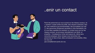 Maintenir un contact
Parmi les personnes qui vous suivent sur les réseaux sociaux, se
« cachent » toutes sortes de profils. Des citoyens ordinaires, bien
sûr, des institutions gouvernementales, des journalistes (qui sait
?), des personnes simplement sensibles à votre thématique, etc.
Si vous êtes capables de maintenir un contact avec eux sur les
réseaux sociaux, ça provoque naturellement une fierté, un
empathie . Conséquence, le lien est toujours là, même sans
rencontre physique. Ainsi, lorsque vous rencontrez ces
personnes en face à face, elles connaissent vos actualités. Elles
ne vous ont
pas complètement perdu de vue.
 