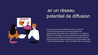 Créer un réseau
potentiel de diffusion
Vous créez du lien et maintenez le contact. A quoi bon
? Parmi les personnes qui vous suivent, figurent des
ambassadeurs. Des personnes « capables de » et « prêtes à »
diffuser vos messages, si vous le leur demandez gentiment (et
même sans que vous le leur demandiez). Ces personnes sont
précieuses parce qu’elles constituent ce que j’aime appeler votre
« force de frappe solidaire » dans 3 la diffusion de vos messages
 