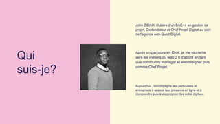 John ZIDAH, titulaire d'un BAC+4 en gestion de
projet, Co-fondateur et Chef Projet Digital au sein
de l'agence web Quod Digital.
Après un parcours en Droit, je me réoriente
vers les métiers du web 2.0 d'abord en tant
que community manager et webdesigner puis
comme Chef Projet.
Aujourd'hui, j'accompagne des particuliers et
entreprises à asseoir leur présence en ligne et à
comprendre puis à s'approprier des outils digitaux.
Qui
suis-je?
 