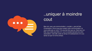 Communiquer à moindre
cout
Bien sûr, avec une communication « sociale », pas de frais
d’impression. Est-ce que pour autant votre communication ne
vous coûte pas un rond ? On pourrait dire que oui. Sauf que non.
Elle vous coûte peut-être «0 » sur le compte bancaire de votre
association, mais elle coûte du temps d’investissement. Et vous
savez ce que l’on dit du temps.
 