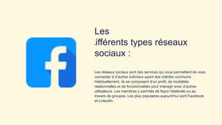 Les
différents types réseaux
sociaux :
Les réseaux sociaux sont des services qui vous permettent de vous
connecter à d’autres individus ayant des intérêts communs.
Habituellement, ils se composent d’un profil, de modalités
relationnelles et de fonctionnalités pour interagir avec d’autres
utilisateurs. Les membres y sont liés de façon bilatérale ou au
travers de groupes. Les plus populaires aujourd’hui sont Facebook
et LinkedIn.
 