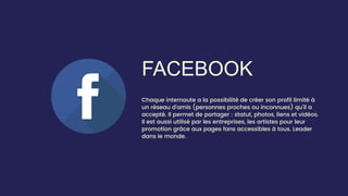 FACEBOOK
Chaque internaute a la possibilité de créer son profil limité à
un réseau d’amis (personnes proches ou inconnues) qu’il a
accepté. Il permet de partager : statut, photos, liens et vidéos.
Il est aussi utilisé par les entreprises, les artistes pour leur
promotion grâce aux pages fans accessibles à tous. Leader
dans le monde.
 