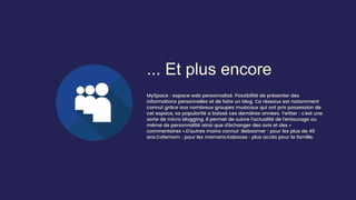 ... Et plus encore
MySpace : espace web personnalisé. Possibilité de présenter des
informations personnelles et de faire un blog. Ce réseaux est notamment
connut grâce aux nombreux groupes musicaux qui ont pris possession de
cet espace, sa popularité a baissé ces dernières années. Twitter : c’est une
sorte de micro blogging. Il permet de suivre l’actualité de l’entourage ou
même de personnalité ainsi que d’échanger des avis et des «
commentaires ».D’autres moins connut :Beboomer : pour les plus de 45
ans.Cafemom : pour les mamans.Kaboose : plus accès pour la famille.
 