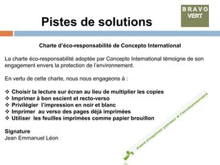 Pistes de solutions
               Charte d’éco-responsabilité de Concepto International

La charte éco-responsabilité adoptée par Concepto International témoigne de son
engagement envers la protection de l’environnement.

En vertu de cette charte, nous nous engageons à :

   Choisir la lecture sur écran au lieu de multiplier les copies
   Imprimer à bon escient et recto-verso
   Privilégier l’impression en noir et blanc
   Imprimer au verso des pages déjà imprimées
   Utiliser les feuilles imprimées comme papier brouillon

Signature
Jean Emmanuel Léon
 