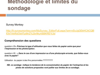 Méthodologie et limites du
   sondage

 Survey Monkey

 http://fr.surveymonkey.com/MySurvey_EditorFull.aspx?sm=nSvJgGEkHCACQB
 fOk7AARdOkATp8thZ%2br9ky4iB8KRE%3d

Compréhension des questions

question no6« Précisez le type d’utilisation que vous faites du papier autre que pour
l’impression et les photocopies».

question no8 : « Dans le cas d'une impression ou d'une photocopie erronée, que faites-vous
avec le papier?

Utilisation du papier à des fins personnelles ?????????

  NB. ce sondage indique la tendance de la consommation du papier de l’entreprise et les
           pistes de solutions proposées vont pallier aux limites de ce sondage.
 