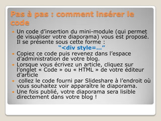 Pas à pas : comment insérer le codeUn code d’insertion du mini-module (qui permet de visualiser votre diaporama) vous est proposé. Il se présente sous cette forme : “<div style=…” Copiez ce code puis revenez dans l’espace d’administration de votre blog. Lorsque vous écrivez un article, cliquez sur l’onglet « Code » ou « HTML » de votre éditeur d’articlecollez le code fourni par Slideshareà l’endroit où vous souhaitez voir apparaître le diaporama. Une fois publié, votre diaporama sera lisible directement dans votre blog !