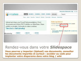 Rendez-vous dans votre Slidespace,[object Object],Vous pourrez y importer (Upload) vos documents, consulter les documents importés et surtout : accéder au code pour implanter votre diaporama dans votre blog / wiki,[object Object]