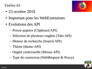 Root66 -
Firefox 63
● 23 octobre 2018
● Important pour les WebExtensions
● Evolutions des API
– Presse-papiers (Clipboard API)
– Sélection de plusieurs onglets (Tabs API)
– Moteur de recherche (Search API)
– Thème (theme API)
– Onglet contextuelle (Menus API)
– Type de connexion (WebRequest & Proxy)
 