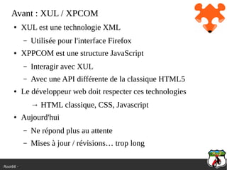 Root66 -
Avant : XUL / XPCOM
● XUL est une technologie XML
– Utilisée pour l'interface Firefox
● XPPCOM est une structure JavaScript
– Interagir avec XUL
– Avec une API différente de la classique HTML5
● Le développeur web doit respecter ces technologies
→ HTML classique, CSS, Javascript
● Aujourd'hui
– Ne répond plus au attente
– Mises à jour / révisions… trop long
 
