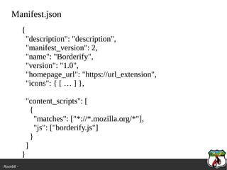 Root66 -
Manifest.json
{
"description": "description",
"manifest_version": 2,
"name": "Borderify",
"version": "1.0",
"homepage_url": "https://url_extension",
"icons": { [ … ] },
"content_scripts": [
{
"matches": ["*://*.mozilla.org/*"],
"js": ["borderify.js"]
}
]
}
 