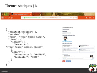 Root66 -
Thèmes statiques (1/
{
"manifest_version": 2,
"version": "1.0",
"name": "<your_theme_name>",
"theme": {
"images": {
"headerURL":
"<your_header_image>.<type>"
},
"colors": {
"accentcolor": "#FFFFFF",
"textcolor": "#000"
}
}
}
 