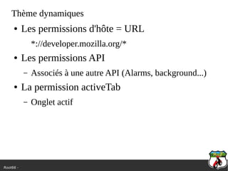 Root66 -
Thème dynamiques
● Les permissions d'hôte = URL
*://developer.mozilla.org/*
● Les permissions API
– Associés à une autre API (Alarms, background...)
● La permission activeTab
– Onglet actif
 