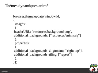 Root66 -
Thèmes dynamiques animé
browser.theme.update(window.id,
{
images:
{
headerURL: "resources/background.png",
additional_backgrounds: ["resources/anim.svg"]
},
properties:
{
additional_backgrounds_alignment: ["right top"],
additional_backgrounds_tiling: ["repeat"]
},
});
 