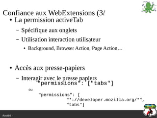 Root66 -
Confiance aux WebExtensions (3/
● La permission activeTab
– Spécifique aux onglets
– Utilisation interaction utilisateur
● Background, Browser Action, Page Action…
● Accès aux presse-papiers
– Interagir avec le presse papiers
"permissions": ["tabs"]
"permissions": [
"*://developer.mozilla.org/*",
"tabs"]
ou
 