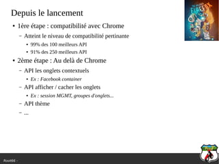 Root66 -
Depuis le lancement
● 1ère étape : compatibilité avec Chrome
– Atteint le niveau de compatibilité pertinante
● 99% des 100 meilleurs API
● 91% des 250 meilleurs API
● 2ème étape : Au delà de Chrome
– API les onglets contextuels
● Ex : Facebook container
– API afficher / cacher les onglets
● Ex : session MGMT, groupes d'onglets...
– API thème
– ...
 