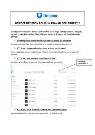 UTILISER DROPBOX POUR UN TRAVAIL COLLABORATIF
Afin de pouvoir travailler de façon collaborative sur le projet « Photo culinaire : image du
produit », nous allons utiliser DROPBOX pour stocker et échanger nos fichiers (texte et
photos).
 1ère étape : Vous recevez par mail un message de partage de dossier
Cliquez sur le lien, vous êtes sur DROPBOX et l’on vous demande vous inscrire.
 2ème étape : Vous vous inscrivez (nom, prénom, mot de passe)
Vous accédez au dossier partagé (pour l’instant, l’ensemble des photos sur le loup et le
canard)
 3ème étape : vous souhaitez transférer un fichier
Le fichier à transférer concerne le devoir demandé sur les photos.
 4ème étape : Votre fichier est transféré dans un dossier partagé
Renommer le fichier : votre nom en Majuscules _ produit travaillé
Cliquer sur
« transférer »
 