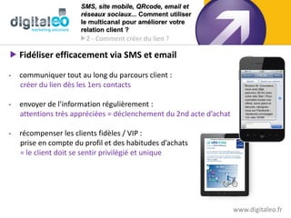 SMS, site mobile, QRcode, email et
                      réseaux sociaux... Comment utiliser
                      le multicanal pour améliorer votre
                      relation client ?
                      2 - Comment créer du lien ?

 Fidéliser efficacement via SMS et email

-   communiquer tout au long du parcours client :
    créer du lien dès les 1ers contacts

-   envoyer de l’information régulièrement :
    attentions très appréciées = déclenchement du 2nd acte d’achat

-   récompenser les clients fidèles / VIP :
    prise en compte du profil et des habitudes d’achats
    = le client doit se sentir privilégié et unique




                                                                     www.digitaleo.fr
 
